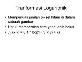 Tranformasi Logaritmik
• Memperluas jumlah piksel hitam di dalam
sebuah gambar
• Untuk memperoleh citra yang lebih halus
• 0 (x,y) = 0.1 * log(1+i (x,y) + k)
 