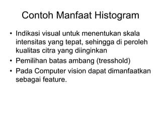 Contoh Manfaat Histogram
• Indikasi visual untuk menentukan skala
intensitas yang tepat, sehingga di peroleh
kualitas citra yang diinginkan
• Pemilihan batas ambang (tresshold)
• Pada Computer vision dapat dimanfaatkan
sebagai feature.
 