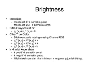Brightness
• Intensitas
– mendekati 0  semakin gelap
– Mendekati 255  Semakin cerah
• Citra Grayscale 8 bit:
– 0 (x,y) = i (x,y) + k
• Citra True Color
– Dilakukan pada masing-masing Channel RGB
– 0
R (x,y) = i
R (x,y) + k
– 0
G (x,y) = i
G (x,y) + k
– 0
B (x,y) = i
B (x,y) + k
• k  nilai kecerahan
– k positif  semakin cerah
– k negatif  semakin gelap
– Nilai maksimum dan nilai minimum k tergantung jumlah bit nya.
 