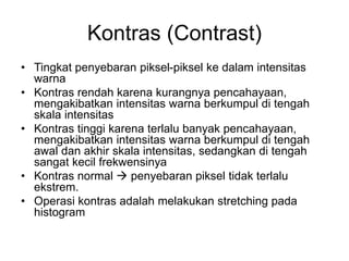 Kontras (Contrast)
• Tingkat penyebaran piksel-piksel ke dalam intensitas
warna
• Kontras rendah karena kurangnya pencahayaan,
mengakibatkan intensitas warna berkumpul di tengah
skala intensitas
• Kontras tinggi karena terlalu banyak pencahayaan,
mengakibatkan intensitas warna berkumpul di tengah
awal dan akhir skala intensitas, sedangkan di tengah
sangat kecil frekwensinya
• Kontras normal  penyebaran piksel tidak terlalu
ekstrem.
• Operasi kontras adalah melakukan stretching pada
histogram
 