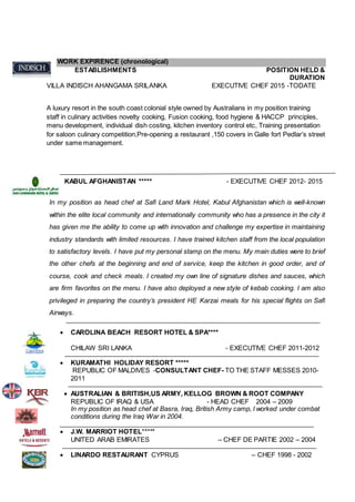 WORK EXPIRENCE (chronological)
ESTABLISHMENTS POSITION HELD &
DURATION
VILLA INDISCH AHANGAMA SRILANKA EXECUTIVE CHEF 2015 -TODATE
A luxury resort in the south coast colonial style owned by Australians in my position training
staff in culinary activities novelty cooking, Fusion cooking, food hygiene & HACCP principles,
menu development, individual dish costing, kitchen inventory control etc, Training presentation
for saloon culinary competition,Pre-opening a restaurant ,150 covers in Galle fort Pedlar’s street
under same management.
KABUL AFGHANISTAN ***** - EXECUTIVE CHEF 2012- 2015
In my position as head chef at Safi Land Mark Hotel, Kabul Afghanistan which is well-known
within the elite local community and internationally community who has a presence in the city it
has given me the ability to come up with innovation and challenge my expertise in maintaining
industry standards with limited resources. I have trained kitchen staff from the local population
to satisfactory levels. I have put my personal stamp on the menu. My main duties were to brief
the other chefs at the beginning and end of service, keep the kitchen in good order, and of
course, cook and check meals. I created my own line of signature dishes and sauces, which
are firm favorites on the menu. I have also deployed a new style of kebab cooking. I am also
privileged in preparing the country’s president HE Karzai meals for his special flights on Safi
Airways.
 CAROLINA BEACH RESORT HOTEL & SPA****
CHILAW SRI LANKA - EXECUTIVE CHEF 2011-2012
 KURAMATHI HOLIDAY RESORT *****
REPUBLIC OF MALDIVES -CONSULTANT CHEF- TO THE STAFF MESSES 2010-
2011
 AUSTRALIAN & BRITISH,US ARMY, KELLOG BROWN & ROOT COMPANY
REPUBLIC OF IRAQ & USA - HEAD CHEF 2004 – 2009
In my position as head chef at Basra, Iraq, British Army camp, I worked under combat
conditions during the Iraq War in 2004.
 J.W. MARRIOT HOTEL*****
UNITED ARAB EMIRATES – CHEF DE PARTIE 2002 – 2004
 LINARDO RESTAURANT CYPRUS – CHEF 1998 - 2002
 
