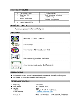 PERSONAL ATTRIBUTES
 Friendly and Helpful.  Highly Organized
 Clean and Tidy  Good knowledge of Pairing.
 Flexible  Hard Working
 Honest and Reliable
 Sensible and Practical
 Calm under Pressure
.
MEDIA& RECOGNITION
 Numerous appreciations from satisfied guests
AFFLIATIONS
MISCELLANEOUS
 Participate in School cooking competitions and have helped in charity food programs.
 Encourage youth to opportunities in the culinary field.
PERSONAL INFORMATION
 Nationality : Sri Lankan
 Date of Birth : 17th
October 1960
 Gender : Male
 Address : “Merilyn” Tudella Ja-ela Srilanka.
E-mail Address : Chefanton110@gmail.com
 Contact No : Mob- +94771729565 , +94718669831 ,0112236631
Member of Sri Lankan Chef Guild
Senior Member
Senior Member of Emirates Culinary Guild
Gold Member Egyptian Chef Association
Senior Member Saudi Arabian Chef Table circle
 