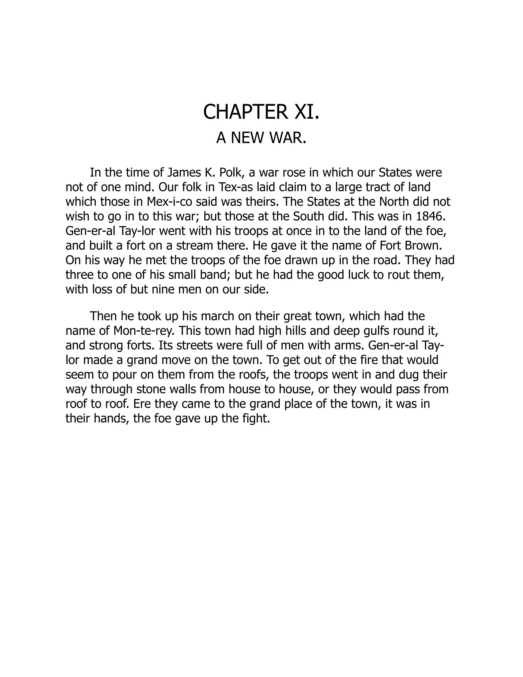 CHAPTER XI.
A NEW WAR.
In the time of James K. Polk, a war rose in which our States were
not of one mind. Our folk in Tex-as laid claim to a large tract of land
which those in Mex-i-co said was theirs. The States at the North did not
wish to go in to this war; but those at the South did. This was in 1846.
Gen-er-al Tay-lor went with his troops at once in to the land of the foe,
and built a fort on a stream there. He gave it the name of Fort Brown.
On his way he met the troops of the foe drawn up in the road. They had
three to one of his small band; but he had the good luck to rout them,
with loss of but nine men on our side.
Then he took up his march on their great town, which had the
name of Mon-te-rey. This town had high hills and deep gulfs round it,
and strong forts. Its streets were full of men with arms. Gen-er-al Tay-
lor made a grand move on the town. To get out of the fire that would
seem to pour on them from the roofs, the troops went in and dug their
way through stone walls from house to house, or they would pass from
roof to roof. Ere they came to the grand place of the town, it was in
their hands, the foe gave up the fight.
 