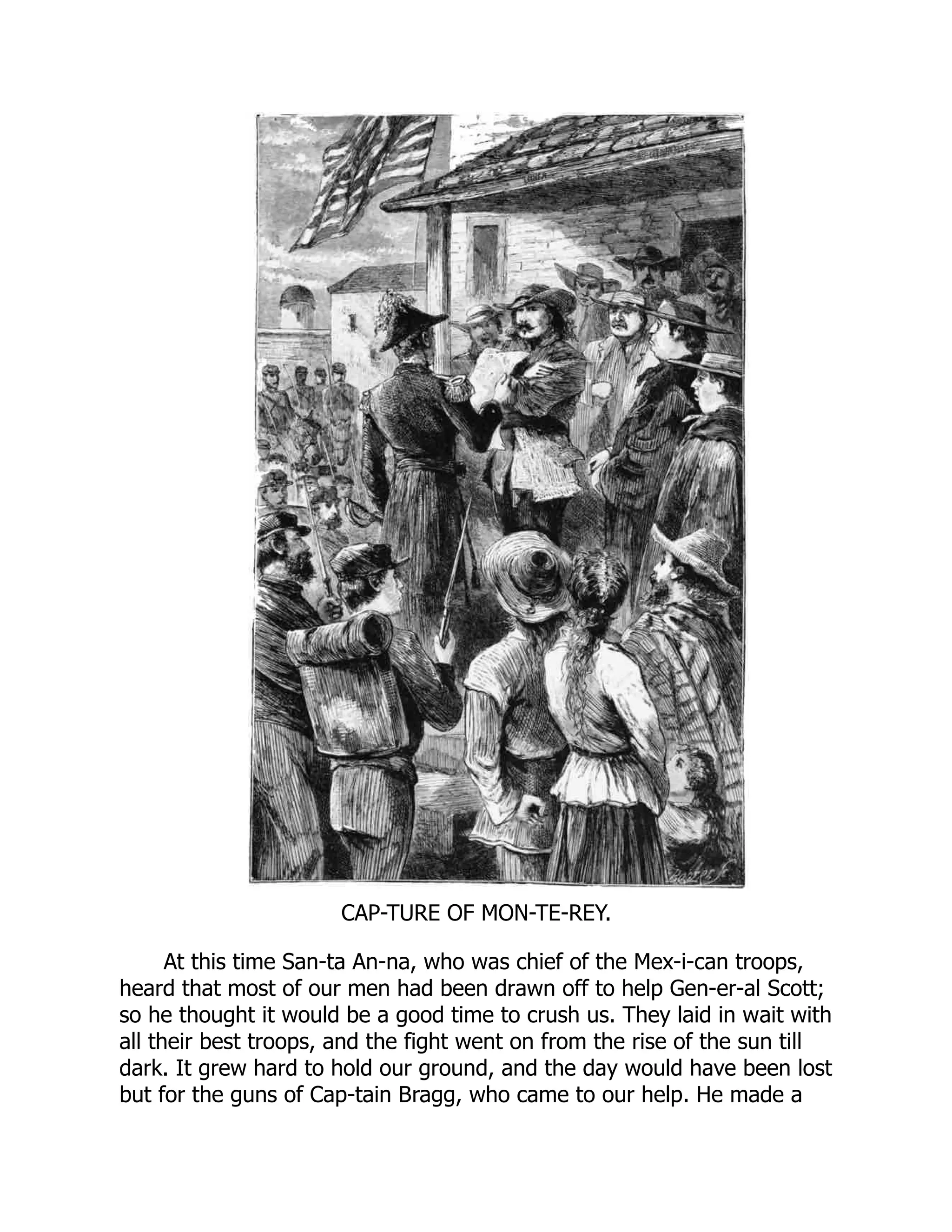 CAP-TURE OF MON-TE-REY.
At this time San-ta An-na, who was chief of the Mex-i-can troops,
heard that most of our men had been drawn off to help Gen-er-al Scott;
so he thought it would be a good time to crush us. They laid in wait with
all their best troops, and the fight went on from the rise of the sun till
dark. It grew hard to hold our ground, and the day would have been lost
but for the guns of Cap-tain Bragg, who came to our help. He made a
 
