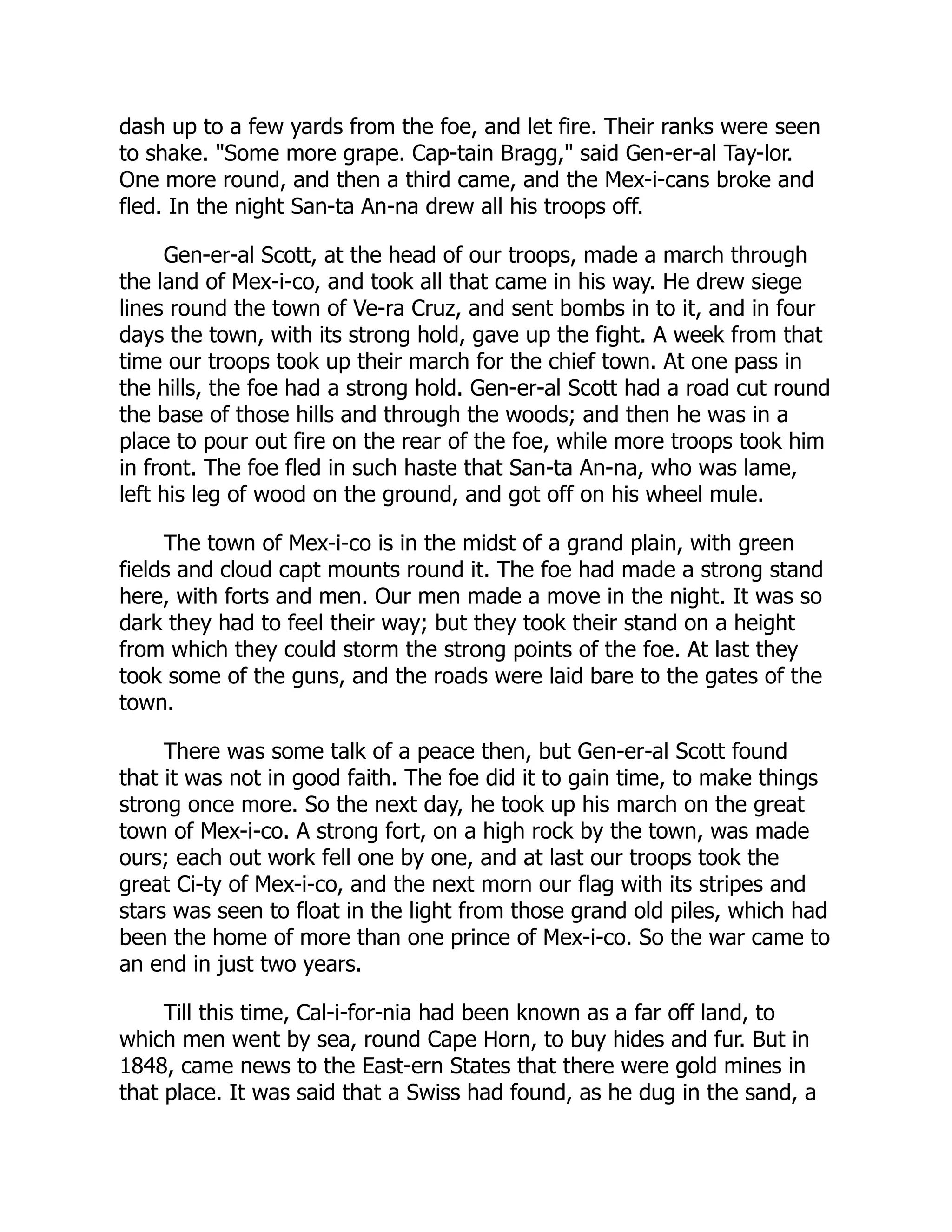 dash up to a few yards from the foe, and let fire. Their ranks were seen
to shake. "Some more grape. Cap-tain Bragg," said Gen-er-al Tay-lor.
One more round, and then a third came, and the Mex-i-cans broke and
fled. In the night San-ta An-na drew all his troops off.
Gen-er-al Scott, at the head of our troops, made a march through
the land of Mex-i-co, and took all that came in his way. He drew siege
lines round the town of Ve-ra Cruz, and sent bombs in to it, and in four
days the town, with its strong hold, gave up the fight. A week from that
time our troops took up their march for the chief town. At one pass in
the hills, the foe had a strong hold. Gen-er-al Scott had a road cut round
the base of those hills and through the woods; and then he was in a
place to pour out fire on the rear of the foe, while more troops took him
in front. The foe fled in such haste that San-ta An-na, who was lame,
left his leg of wood on the ground, and got off on his wheel mule.
The town of Mex-i-co is in the midst of a grand plain, with green
fields and cloud capt mounts round it. The foe had made a strong stand
here, with forts and men. Our men made a move in the night. It was so
dark they had to feel their way; but they took their stand on a height
from which they could storm the strong points of the foe. At last they
took some of the guns, and the roads were laid bare to the gates of the
town.
There was some talk of a peace then, but Gen-er-al Scott found
that it was not in good faith. The foe did it to gain time, to make things
strong once more. So the next day, he took up his march on the great
town of Mex-i-co. A strong fort, on a high rock by the town, was made
ours; each out work fell one by one, and at last our troops took the
great Ci-ty of Mex-i-co, and the next morn our flag with its stripes and
stars was seen to float in the light from those grand old piles, which had
been the home of more than one prince of Mex-i-co. So the war came to
an end in just two years.
Till this time, Cal-i-for-nia had been known as a far off land, to
which men went by sea, round Cape Horn, to buy hides and fur. But in
1848, came news to the East-ern States that there were gold mines in
that place. It was said that a Swiss had found, as he dug in the sand, a
 