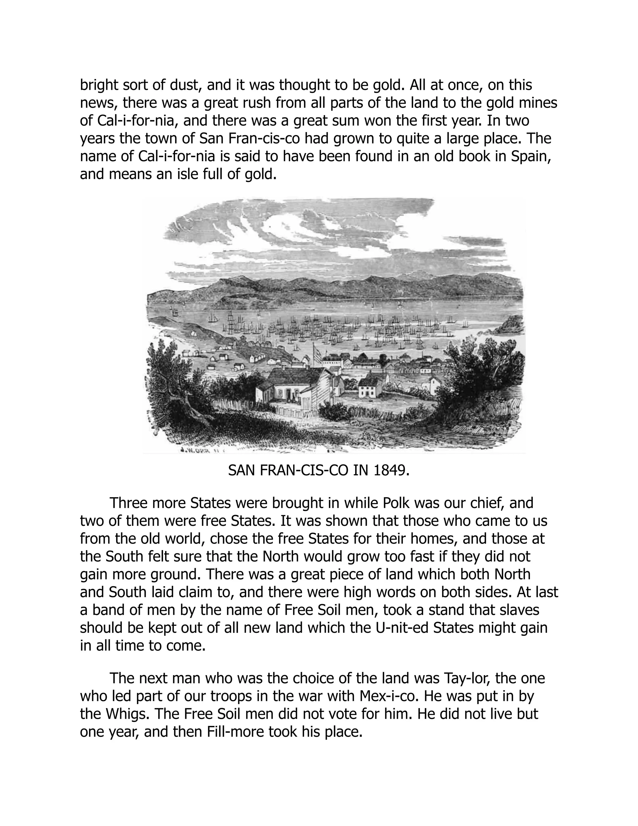 bright sort of dust, and it was thought to be gold. All at once, on this
news, there was a great rush from all parts of the land to the gold mines
of Cal-i-for-nia, and there was a great sum won the first year. In two
years the town of San Fran-cis-co had grown to quite a large place. The
name of Cal-i-for-nia is said to have been found in an old book in Spain,
and means an isle full of gold.
SAN FRAN-CIS-CO IN 1849.
Three more States were brought in while Polk was our chief, and
two of them were free States. It was shown that those who came to us
from the old world, chose the free States for their homes, and those at
the South felt sure that the North would grow too fast if they did not
gain more ground. There was a great piece of land which both North
and South laid claim to, and there were high words on both sides. At last
a band of men by the name of Free Soil men, took a stand that slaves
should be kept out of all new land which the U-nit-ed States might gain
in all time to come.
The next man who was the choice of the land was Tay-lor, the one
who led part of our troops in the war with Mex-i-co. He was put in by
the Whigs. The Free Soil men did not vote for him. He did not live but
one year, and then Fill-more took his place.
 