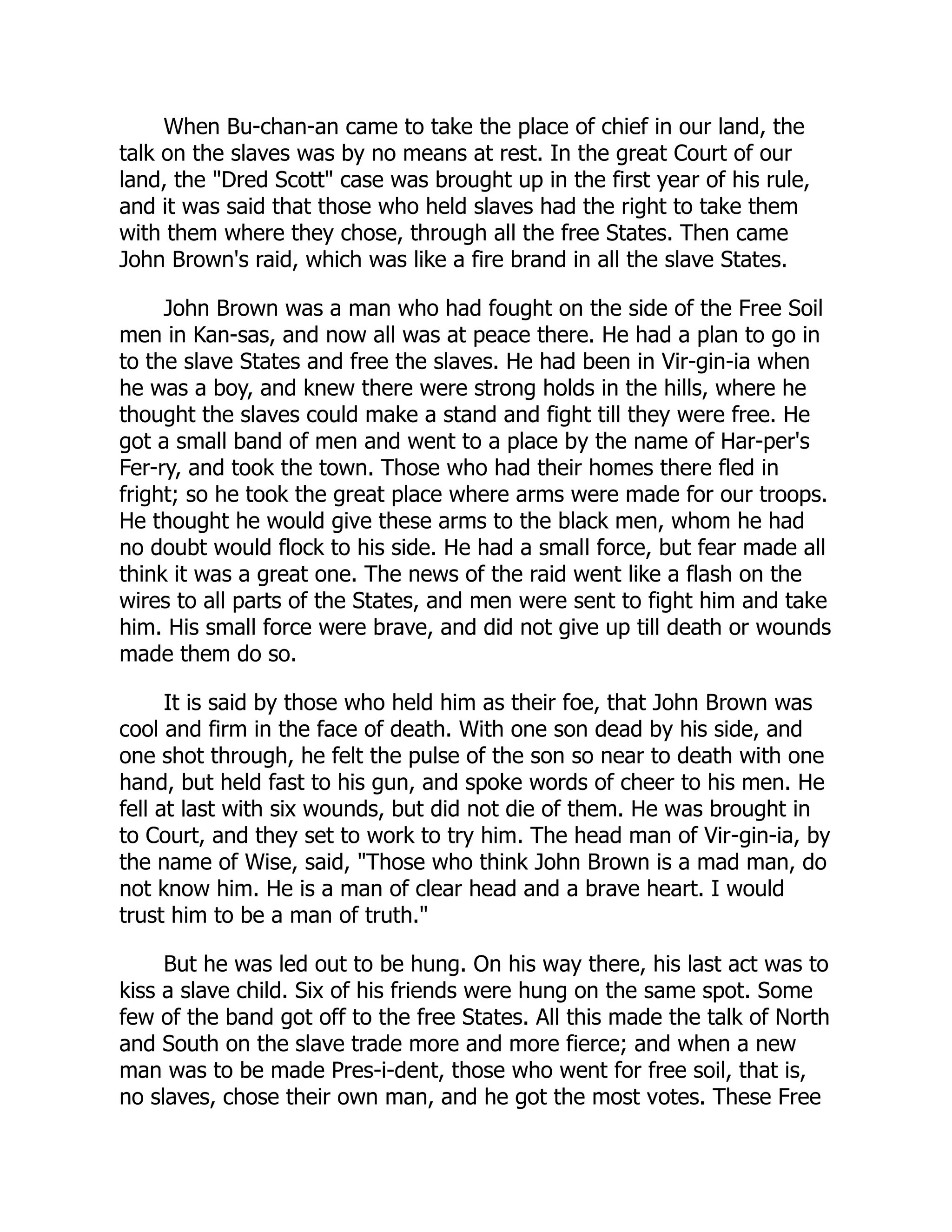 When Bu-chan-an came to take the place of chief in our land, the
talk on the slaves was by no means at rest. In the great Court of our
land, the "Dred Scott" case was brought up in the first year of his rule,
and it was said that those who held slaves had the right to take them
with them where they chose, through all the free States. Then came
John Brown's raid, which was like a fire brand in all the slave States.
John Brown was a man who had fought on the side of the Free Soil
men in Kan-sas, and now all was at peace there. He had a plan to go in
to the slave States and free the slaves. He had been in Vir-gin-ia when
he was a boy, and knew there were strong holds in the hills, where he
thought the slaves could make a stand and fight till they were free. He
got a small band of men and went to a place by the name of Har-per's
Fer-ry, and took the town. Those who had their homes there fled in
fright; so he took the great place where arms were made for our troops.
He thought he would give these arms to the black men, whom he had
no doubt would flock to his side. He had a small force, but fear made all
think it was a great one. The news of the raid went like a flash on the
wires to all parts of the States, and men were sent to fight him and take
him. His small force were brave, and did not give up till death or wounds
made them do so.
It is said by those who held him as their foe, that John Brown was
cool and firm in the face of death. With one son dead by his side, and
one shot through, he felt the pulse of the son so near to death with one
hand, but held fast to his gun, and spoke words of cheer to his men. He
fell at last with six wounds, but did not die of them. He was brought in
to Court, and they set to work to try him. The head man of Vir-gin-ia, by
the name of Wise, said, "Those who think John Brown is a mad man, do
not know him. He is a man of clear head and a brave heart. I would
trust him to be a man of truth."
But he was led out to be hung. On his way there, his last act was to
kiss a slave child. Six of his friends were hung on the same spot. Some
few of the band got off to the free States. All this made the talk of North
and South on the slave trade more and more fierce; and when a new
man was to be made Pres-i-dent, those who went for free soil, that is,
no slaves, chose their own man, and he got the most votes. These Free
 