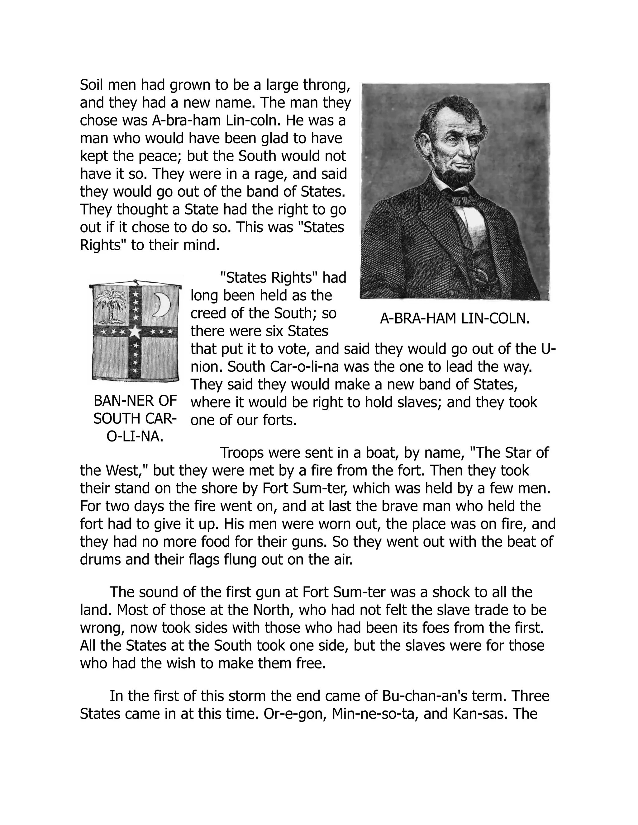 A-BRA-HAM LIN-COLN.
BAN-NER OF
SOUTH CAR-
O-LI-NA.
Soil men had grown to be a large throng,
and they had a new name. The man they
chose was A-bra-ham Lin-coln. He was a
man who would have been glad to have
kept the peace; but the South would not
have it so. They were in a rage, and said
they would go out of the band of States.
They thought a State had the right to go
out if it chose to do so. This was "States
Rights" to their mind.
"States Rights" had
long been held as the
creed of the South; so
there were six States
that put it to vote, and said they would go out of the U-
nion. South Car-o-li-na was the one to lead the way.
They said they would make a new band of States,
where it would be right to hold slaves; and they took
one of our forts.
Troops were sent in a boat, by name, "The Star of
the West," but they were met by a fire from the fort. Then they took
their stand on the shore by Fort Sum-ter, which was held by a few men.
For two days the fire went on, and at last the brave man who held the
fort had to give it up. His men were worn out, the place was on fire, and
they had no more food for their guns. So they went out with the beat of
drums and their flags flung out on the air.
The sound of the first gun at Fort Sum-ter was a shock to all the
land. Most of those at the North, who had not felt the slave trade to be
wrong, now took sides with those who had been its foes from the first.
All the States at the South took one side, but the slaves were for those
who had the wish to make them free.
In the first of this storm the end came of Bu-chan-an's term. Three
States came in at this time. Or-e-gon, Min-ne-so-ta, and Kan-sas. The
 