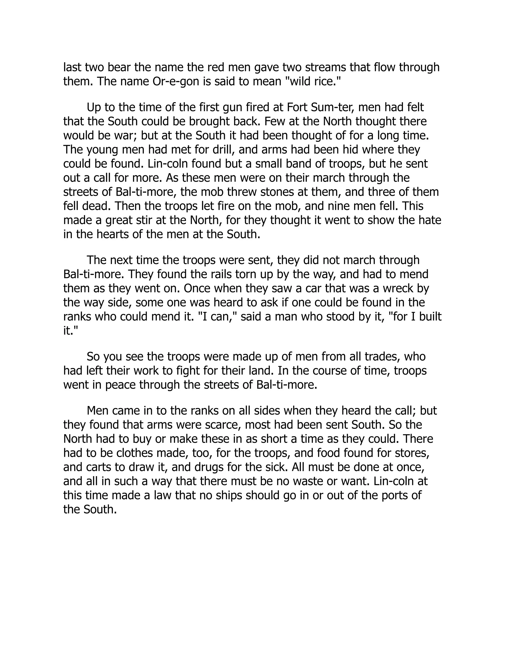last two bear the name the red men gave two streams that flow through
them. The name Or-e-gon is said to mean "wild rice."
Up to the time of the first gun fired at Fort Sum-ter, men had felt
that the South could be brought back. Few at the North thought there
would be war; but at the South it had been thought of for a long time.
The young men had met for drill, and arms had been hid where they
could be found. Lin-coln found but a small band of troops, but he sent
out a call for more. As these men were on their march through the
streets of Bal-ti-more, the mob threw stones at them, and three of them
fell dead. Then the troops let fire on the mob, and nine men fell. This
made a great stir at the North, for they thought it went to show the hate
in the hearts of the men at the South.
The next time the troops were sent, they did not march through
Bal-ti-more. They found the rails torn up by the way, and had to mend
them as they went on. Once when they saw a car that was a wreck by
the way side, some one was heard to ask if one could be found in the
ranks who could mend it. "I can," said a man who stood by it, "for I built
it."
So you see the troops were made up of men from all trades, who
had left their work to fight for their land. In the course of time, troops
went in peace through the streets of Bal-ti-more.
Men came in to the ranks on all sides when they heard the call; but
they found that arms were scarce, most had been sent South. So the
North had to buy or make these in as short a time as they could. There
had to be clothes made, too, for the troops, and food found for stores,
and carts to draw it, and drugs for the sick. All must be done at once,
and all in such a way that there must be no waste or want. Lin-coln at
this time made a law that no ships should go in or out of the ports of
the South.
 