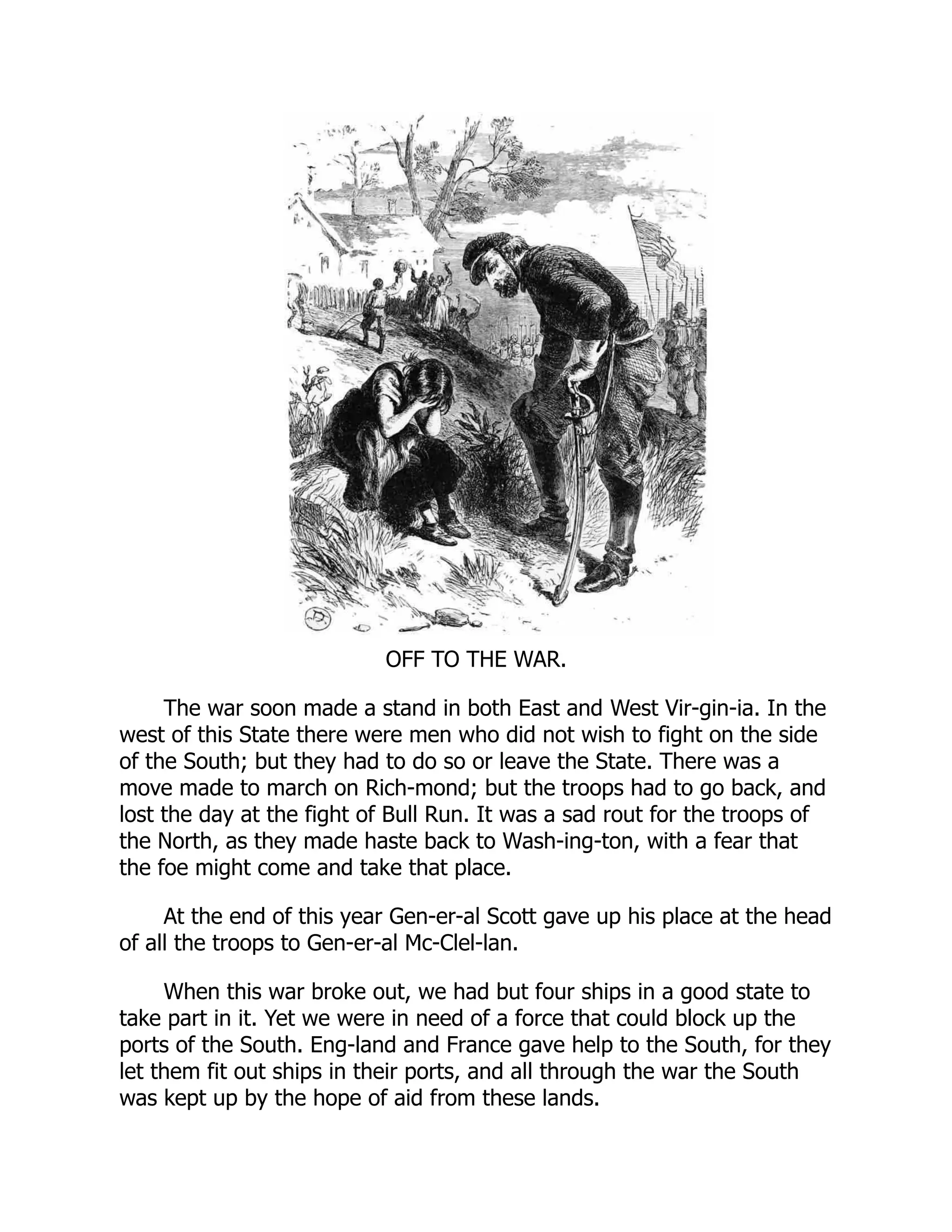 OFF TO THE WAR.
The war soon made a stand in both East and West Vir-gin-ia. In the
west of this State there were men who did not wish to fight on the side
of the South; but they had to do so or leave the State. There was a
move made to march on Rich-mond; but the troops had to go back, and
lost the day at the fight of Bull Run. It was a sad rout for the troops of
the North, as they made haste back to Wash-ing-ton, with a fear that
the foe might come and take that place.
At the end of this year Gen-er-al Scott gave up his place at the head
of all the troops to Gen-er-al Mc-Clel-lan.
When this war broke out, we had but four ships in a good state to
take part in it. Yet we were in need of a force that could block up the
ports of the South. Eng-land and France gave help to the South, for they
let them fit out ships in their ports, and all through the war the South
was kept up by the hope of aid from these lands.
 