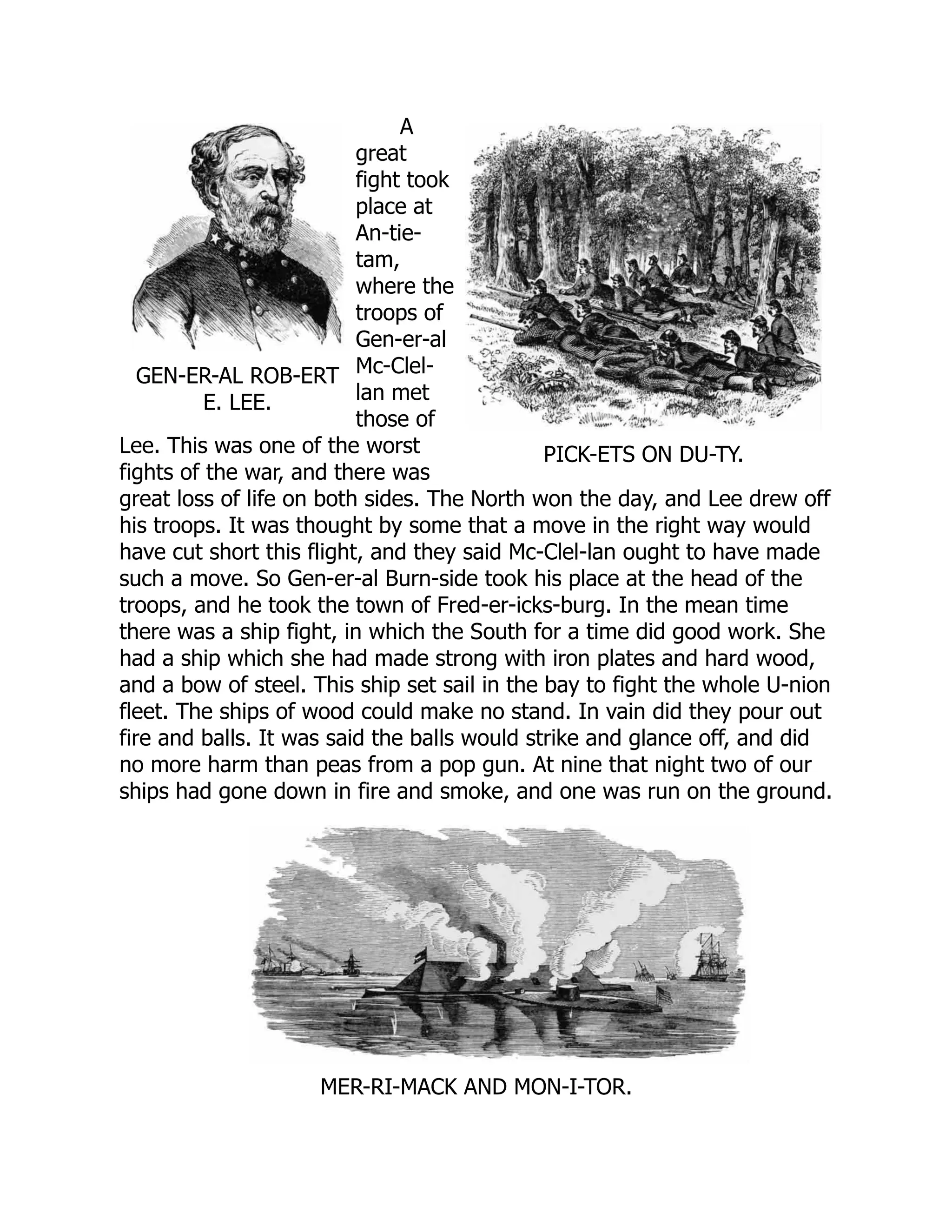 GEN-ER-AL ROB-ERT
E. LEE.
PICK-ETS ON DU-TY.
A
great
fight took
place at
An-tie-
tam,
where the
troops of
Gen-er-al
Mc-Clel-
lan met
those of
Lee. This was one of the worst
fights of the war, and there was
great loss of life on both sides. The North won the day, and Lee drew off
his troops. It was thought by some that a move in the right way would
have cut short this flight, and they said Mc-Clel-lan ought to have made
such a move. So Gen-er-al Burn-side took his place at the head of the
troops, and he took the town of Fred-er-icks-burg. In the mean time
there was a ship fight, in which the South for a time did good work. She
had a ship which she had made strong with iron plates and hard wood,
and a bow of steel. This ship set sail in the bay to fight the whole U-nion
fleet. The ships of wood could make no stand. In vain did they pour out
fire and balls. It was said the balls would strike and glance off, and did
no more harm than peas from a pop gun. At nine that night two of our
ships had gone down in fire and smoke, and one was run on the ground.
MER-RI-MACK AND MON-I-TOR.
 