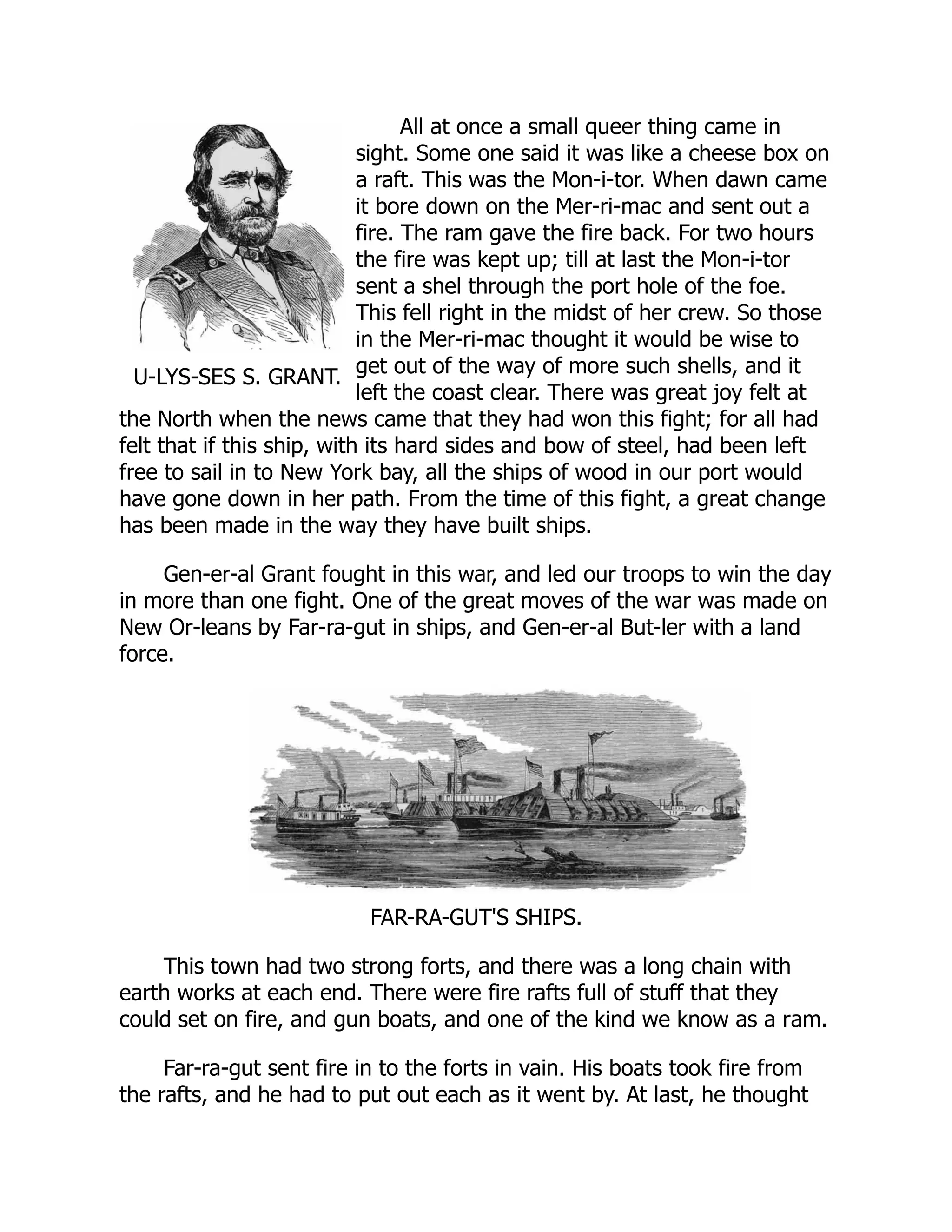 U-LYS-SES S. GRANT.
All at once a small queer thing came in
sight. Some one said it was like a cheese box on
a raft. This was the Mon-i-tor. When dawn came
it bore down on the Mer-ri-mac and sent out a
fire. The ram gave the fire back. For two hours
the fire was kept up; till at last the Mon-i-tor
sent a shel through the port hole of the foe.
This fell right in the midst of her crew. So those
in the Mer-ri-mac thought it would be wise to
get out of the way of more such shells, and it
left the coast clear. There was great joy felt at
the North when the news came that they had won this fight; for all had
felt that if this ship, with its hard sides and bow of steel, had been left
free to sail in to New York bay, all the ships of wood in our port would
have gone down in her path. From the time of this fight, a great change
has been made in the way they have built ships.
Gen-er-al Grant fought in this war, and led our troops to win the day
in more than one fight. One of the great moves of the war was made on
New Or-leans by Far-ra-gut in ships, and Gen-er-al But-ler with a land
force.
FAR-RA-GUT'S SHIPS.
This town had two strong forts, and there was a long chain with
earth works at each end. There were fire rafts full of stuff that they
could set on fire, and gun boats, and one of the kind we know as a ram.
Far-ra-gut sent fire in to the forts in vain. His boats took fire from
the rafts, and he had to put out each as it went by. At last, he thought
 
