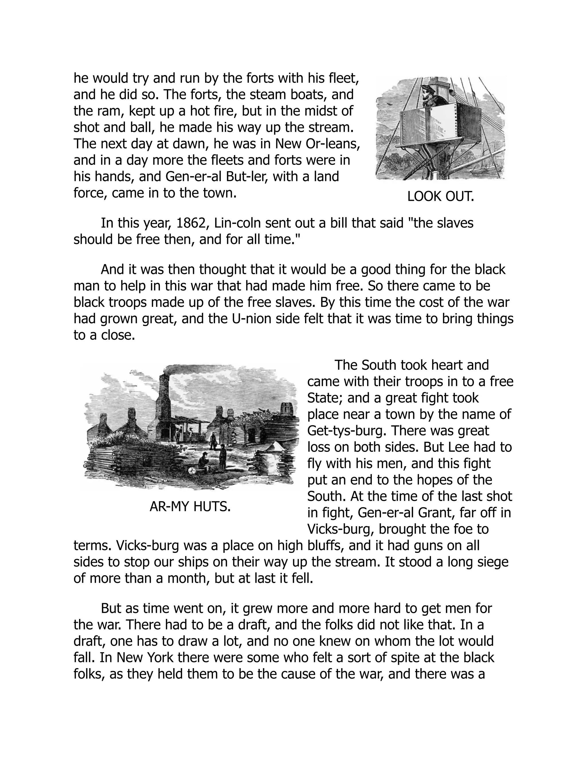 LOOK OUT.
AR-MY HUTS.
he would try and run by the forts with his fleet,
and he did so. The forts, the steam boats, and
the ram, kept up a hot fire, but in the midst of
shot and ball, he made his way up the stream.
The next day at dawn, he was in New Or-leans,
and in a day more the fleets and forts were in
his hands, and Gen-er-al But-ler, with a land
force, came in to the town.
In this year, 1862, Lin-coln sent out a bill that said "the slaves
should be free then, and for all time."
And it was then thought that it would be a good thing for the black
man to help in this war that had made him free. So there came to be
black troops made up of the free slaves. By this time the cost of the war
had grown great, and the U-nion side felt that it was time to bring things
to a close.
The South took heart and
came with their troops in to a free
State; and a great fight took
place near a town by the name of
Get-tys-burg. There was great
loss on both sides. But Lee had to
fly with his men, and this fight
put an end to the hopes of the
South. At the time of the last shot
in fight, Gen-er-al Grant, far off in
Vicks-burg, brought the foe to
terms. Vicks-burg was a place on high bluffs, and it had guns on all
sides to stop our ships on their way up the stream. It stood a long siege
of more than a month, but at last it fell.
But as time went on, it grew more and more hard to get men for
the war. There had to be a draft, and the folks did not like that. In a
draft, one has to draw a lot, and no one knew on whom the lot would
fall. In New York there were some who felt a sort of spite at the black
folks, as they held them to be the cause of the war, and there was a
 