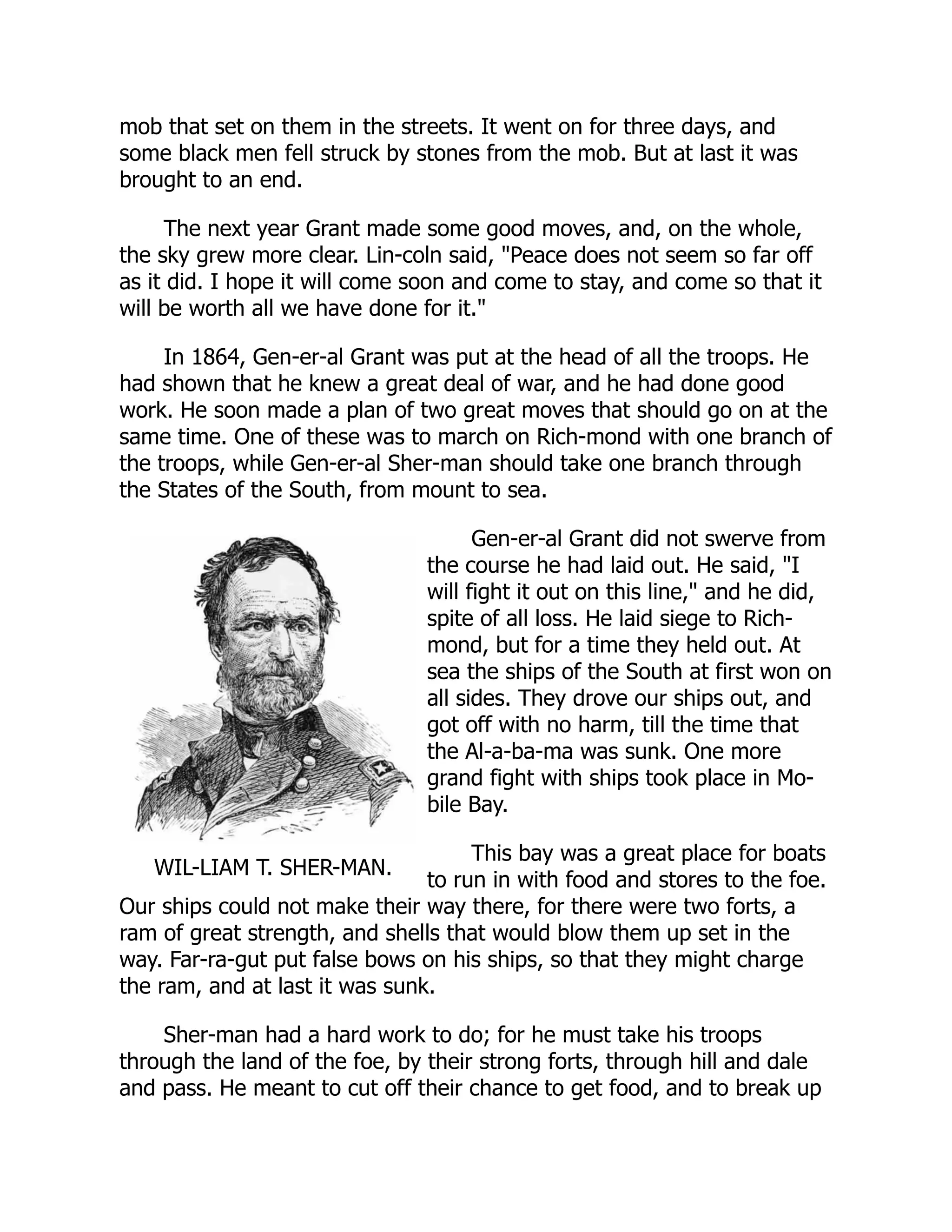 WIL-LIAM T. SHER-MAN.
mob that set on them in the streets. It went on for three days, and
some black men fell struck by stones from the mob. But at last it was
brought to an end.
The next year Grant made some good moves, and, on the whole,
the sky grew more clear. Lin-coln said, "Peace does not seem so far off
as it did. I hope it will come soon and come to stay, and come so that it
will be worth all we have done for it."
In 1864, Gen-er-al Grant was put at the head of all the troops. He
had shown that he knew a great deal of war, and he had done good
work. He soon made a plan of two great moves that should go on at the
same time. One of these was to march on Rich-mond with one branch of
the troops, while Gen-er-al Sher-man should take one branch through
the States of the South, from mount to sea.
Gen-er-al Grant did not swerve from
the course he had laid out. He said, "I
will fight it out on this line," and he did,
spite of all loss. He laid siege to Rich-
mond, but for a time they held out. At
sea the ships of the South at first won on
all sides. They drove our ships out, and
got off with no harm, till the time that
the Al-a-ba-ma was sunk. One more
grand fight with ships took place in Mo-
bile Bay.
This bay was a great place for boats
to run in with food and stores to the foe.
Our ships could not make their way there, for there were two forts, a
ram of great strength, and shells that would blow them up set in the
way. Far-ra-gut put false bows on his ships, so that they might charge
the ram, and at last it was sunk.
Sher-man had a hard work to do; for he must take his troops
through the land of the foe, by their strong forts, through hill and dale
and pass. He meant to cut off their chance to get food, and to break up
 