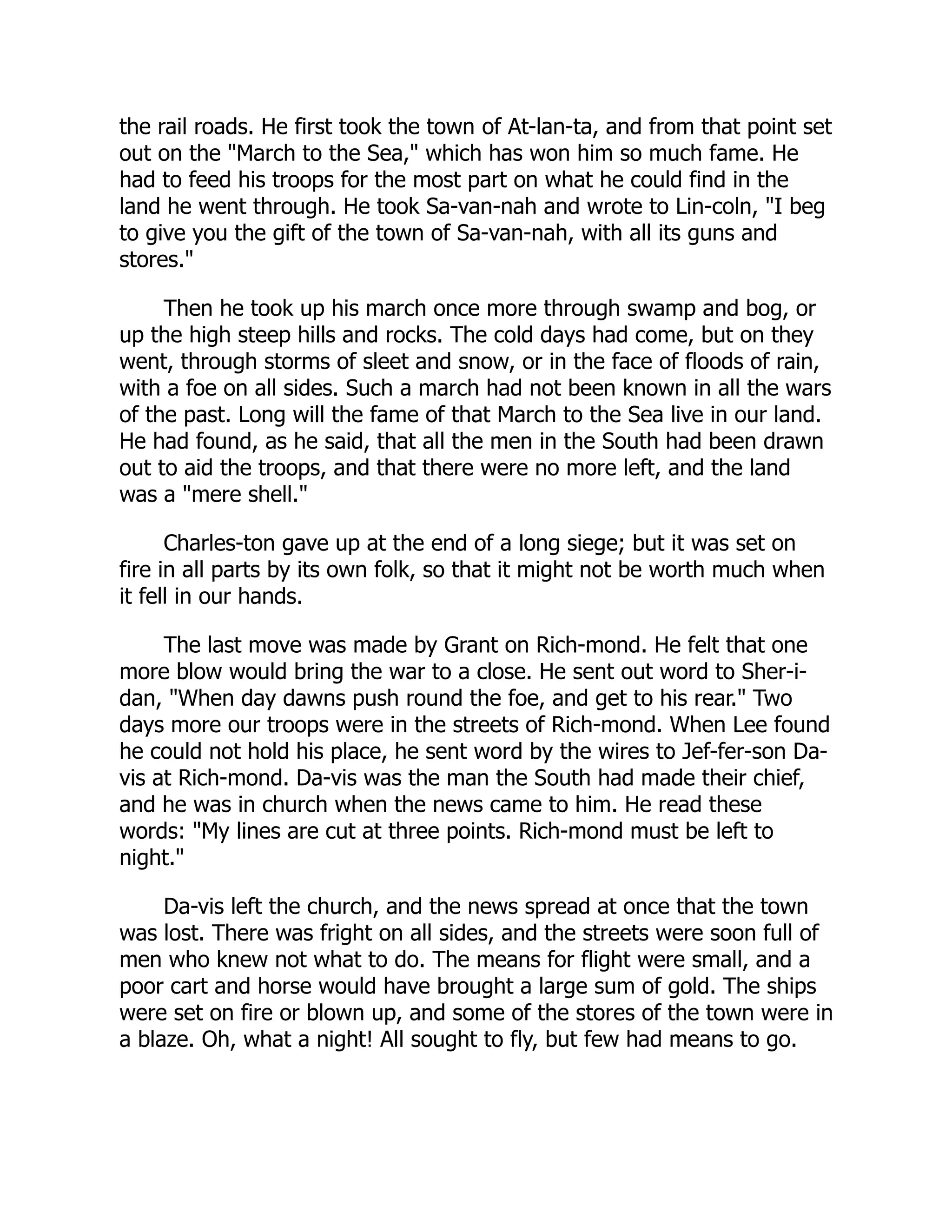 the rail roads. He first took the town of At-lan-ta, and from that point set
out on the "March to the Sea," which has won him so much fame. He
had to feed his troops for the most part on what he could find in the
land he went through. He took Sa-van-nah and wrote to Lin-coln, "I beg
to give you the gift of the town of Sa-van-nah, with all its guns and
stores."
Then he took up his march once more through swamp and bog, or
up the high steep hills and rocks. The cold days had come, but on they
went, through storms of sleet and snow, or in the face of floods of rain,
with a foe on all sides. Such a march had not been known in all the wars
of the past. Long will the fame of that March to the Sea live in our land.
He had found, as he said, that all the men in the South had been drawn
out to aid the troops, and that there were no more left, and the land
was a "mere shell."
Charles-ton gave up at the end of a long siege; but it was set on
fire in all parts by its own folk, so that it might not be worth much when
it fell in our hands.
The last move was made by Grant on Rich-mond. He felt that one
more blow would bring the war to a close. He sent out word to Sher-i-
dan, "When day dawns push round the foe, and get to his rear." Two
days more our troops were in the streets of Rich-mond. When Lee found
he could not hold his place, he sent word by the wires to Jef-fer-son Da-
vis at Rich-mond. Da-vis was the man the South had made their chief,
and he was in church when the news came to him. He read these
words: "My lines are cut at three points. Rich-mond must be left to
night."
Da-vis left the church, and the news spread at once that the town
was lost. There was fright on all sides, and the streets were soon full of
men who knew not what to do. The means for flight were small, and a
poor cart and horse would have brought a large sum of gold. The ships
were set on fire or blown up, and some of the stores of the town were in
a blaze. Oh, what a night! All sought to fly, but few had means to go.
 