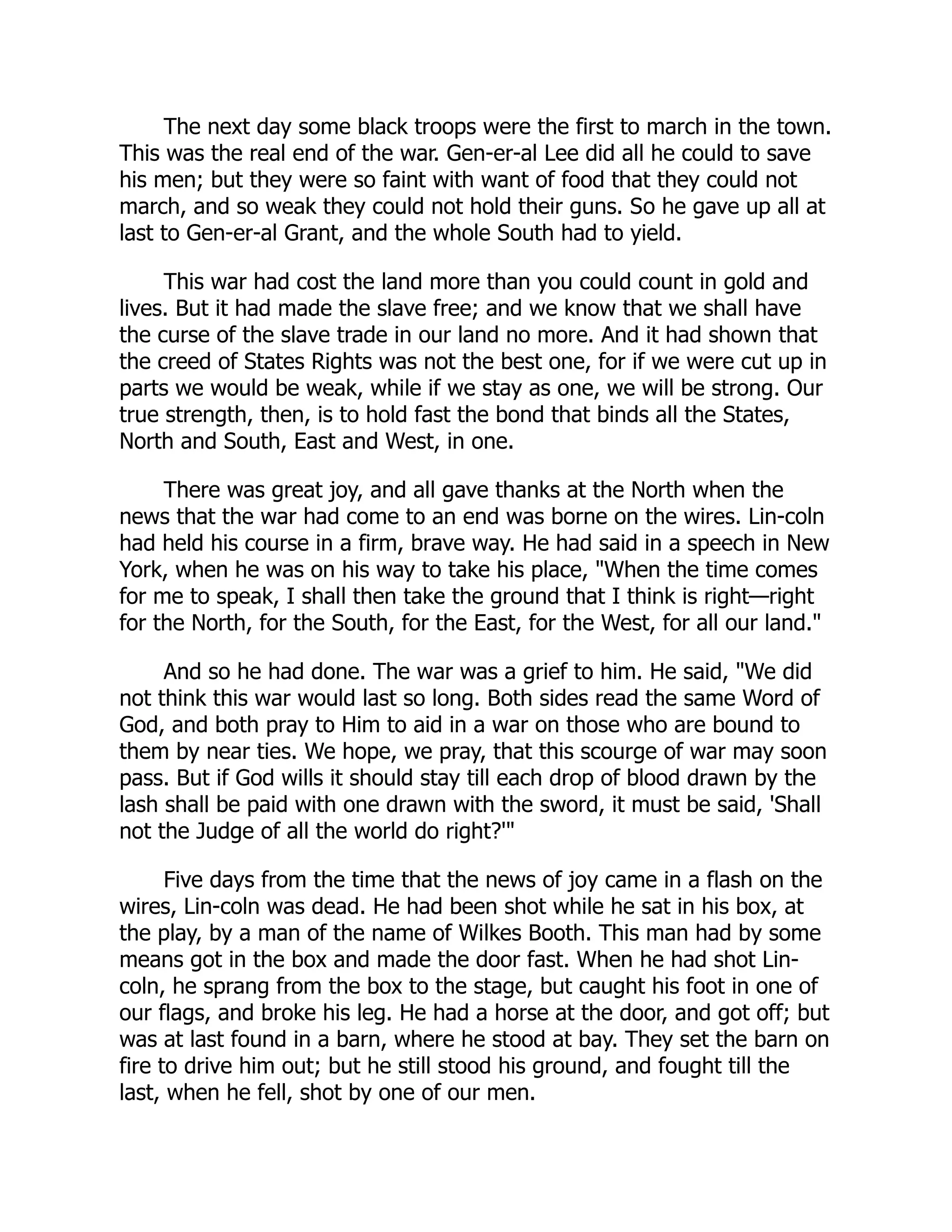 The next day some black troops were the first to march in the town.
This was the real end of the war. Gen-er-al Lee did all he could to save
his men; but they were so faint with want of food that they could not
march, and so weak they could not hold their guns. So he gave up all at
last to Gen-er-al Grant, and the whole South had to yield.
This war had cost the land more than you could count in gold and
lives. But it had made the slave free; and we know that we shall have
the curse of the slave trade in our land no more. And it had shown that
the creed of States Rights was not the best one, for if we were cut up in
parts we would be weak, while if we stay as one, we will be strong. Our
true strength, then, is to hold fast the bond that binds all the States,
North and South, East and West, in one.
There was great joy, and all gave thanks at the North when the
news that the war had come to an end was borne on the wires. Lin-coln
had held his course in a firm, brave way. He had said in a speech in New
York, when he was on his way to take his place, "When the time comes
for me to speak, I shall then take the ground that I think is right—right
for the North, for the South, for the East, for the West, for all our land."
And so he had done. The war was a grief to him. He said, "We did
not think this war would last so long. Both sides read the same Word of
God, and both pray to Him to aid in a war on those who are bound to
them by near ties. We hope, we pray, that this scourge of war may soon
pass. But if God wills it should stay till each drop of blood drawn by the
lash shall be paid with one drawn with the sword, it must be said, 'Shall
not the Judge of all the world do right?'"
Five days from the time that the news of joy came in a flash on the
wires, Lin-coln was dead. He had been shot while he sat in his box, at
the play, by a man of the name of Wilkes Booth. This man had by some
means got in the box and made the door fast. When he had shot Lin-
coln, he sprang from the box to the stage, but caught his foot in one of
our flags, and broke his leg. He had a horse at the door, and got off; but
was at last found in a barn, where he stood at bay. They set the barn on
fire to drive him out; but he still stood his ground, and fought till the
last, when he fell, shot by one of our men.
 