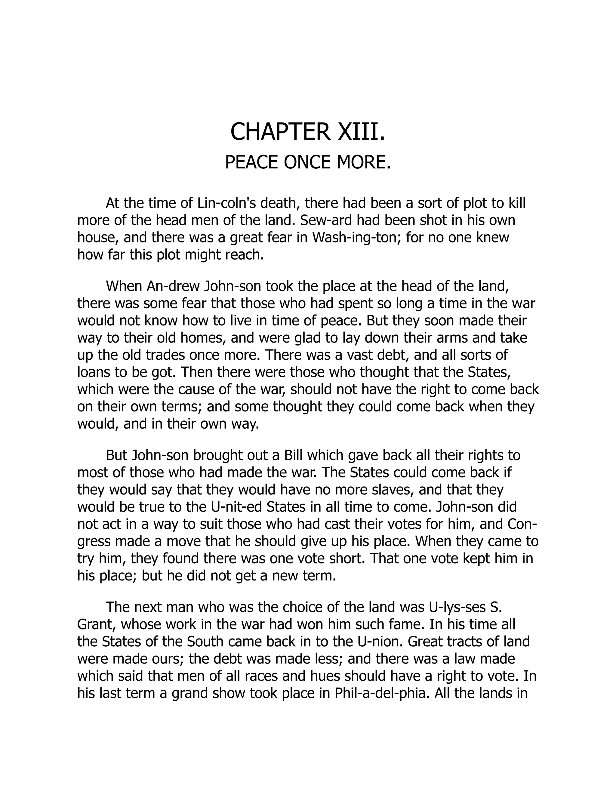 CHAPTER XIII.
PEACE ONCE MORE.
At the time of Lin-coln's death, there had been a sort of plot to kill
more of the head men of the land. Sew-ard had been shot in his own
house, and there was a great fear in Wash-ing-ton; for no one knew
how far this plot might reach.
When An-drew John-son took the place at the head of the land,
there was some fear that those who had spent so long a time in the war
would not know how to live in time of peace. But they soon made their
way to their old homes, and were glad to lay down their arms and take
up the old trades once more. There was a vast debt, and all sorts of
loans to be got. Then there were those who thought that the States,
which were the cause of the war, should not have the right to come back
on their own terms; and some thought they could come back when they
would, and in their own way.
But John-son brought out a Bill which gave back all their rights to
most of those who had made the war. The States could come back if
they would say that they would have no more slaves, and that they
would be true to the U-nit-ed States in all time to come. John-son did
not act in a way to suit those who had cast their votes for him, and Con-
gress made a move that he should give up his place. When they came to
try him, they found there was one vote short. That one vote kept him in
his place; but he did not get a new term.
The next man who was the choice of the land was U-lys-ses S.
Grant, whose work in the war had won him such fame. In his time all
the States of the South came back in to the U-nion. Great tracts of land
were made ours; the debt was made less; and there was a law made
which said that men of all races and hues should have a right to vote. In
his last term a grand show took place in Phil-a-del-phia. All the lands in
 