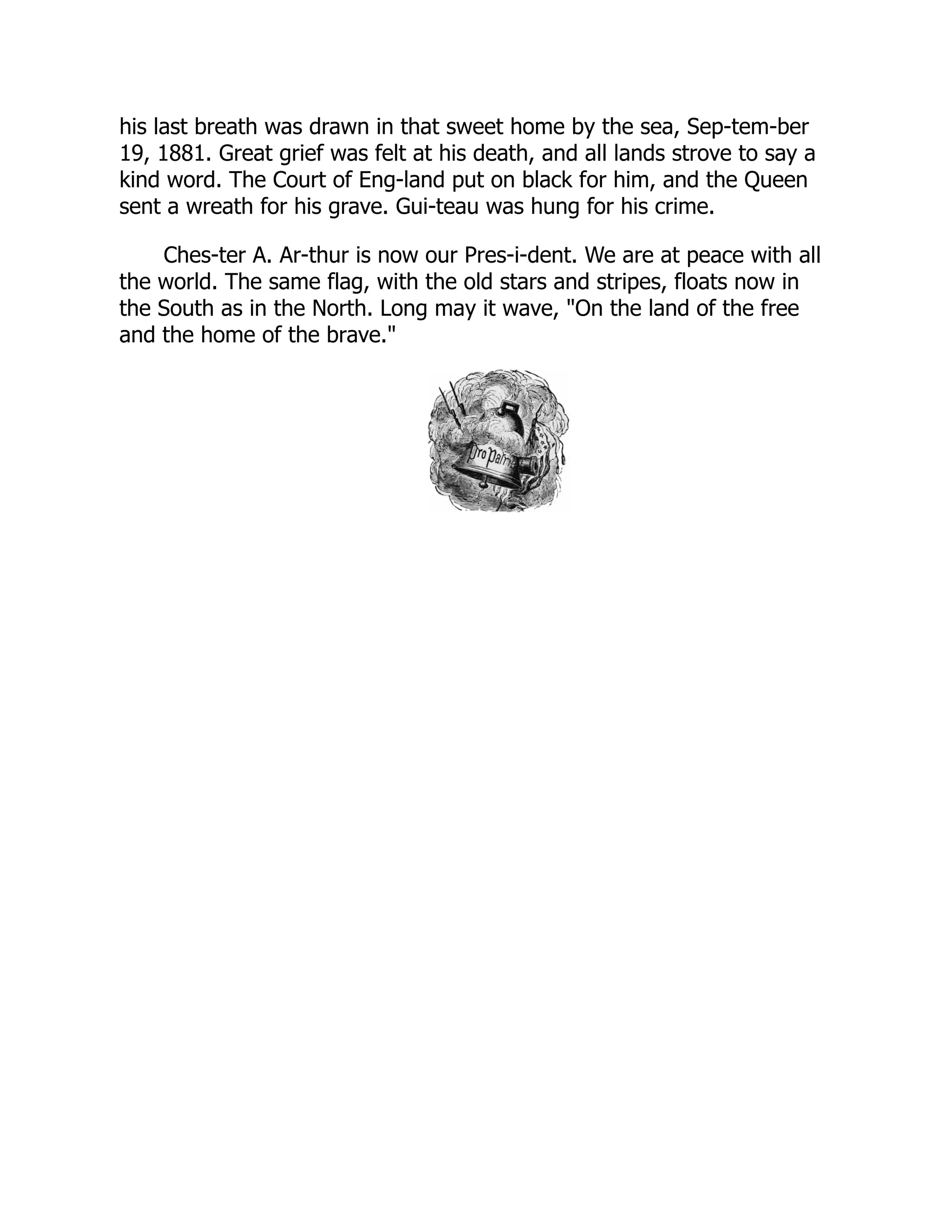 his last breath was drawn in that sweet home by the sea, Sep-tem-ber
19, 1881. Great grief was felt at his death, and all lands strove to say a
kind word. The Court of Eng-land put on black for him, and the Queen
sent a wreath for his grave. Gui-teau was hung for his crime.
Ches-ter A. Ar-thur is now our Pres-i-dent. We are at peace with all
the world. The same flag, with the old stars and stripes, floats now in
the South as in the North. Long may it wave, "On the land of the free
and the home of the brave."
 