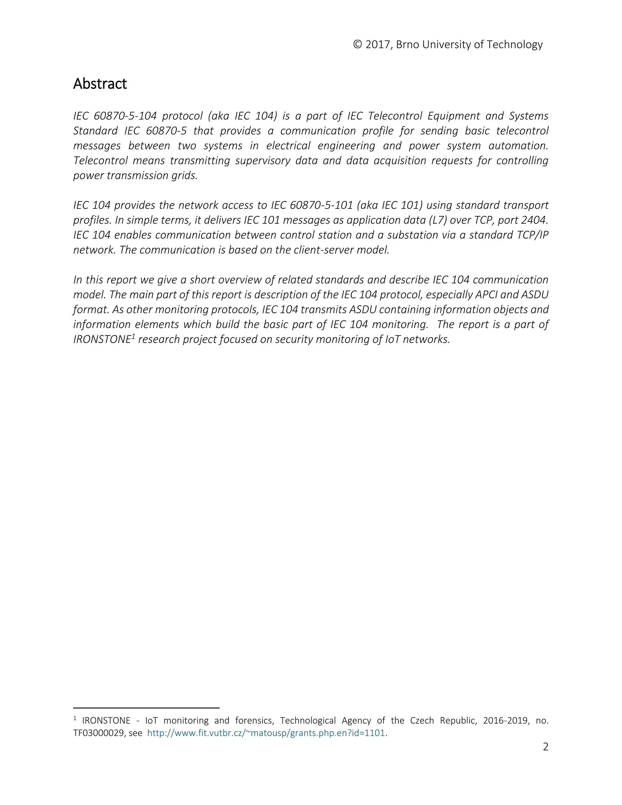 © 2017, Brno University of Technology
2
Abstract
IEC 60870-5-104 protocol (aka IEC 104) is a part of IEC Telecontrol Equipment and Systems
Standard IEC 60870-5 that provides a communication profile for sending basic telecontrol
messages between two systems in electrical engineering and power system automation.
Telecontrol means transmitting supervisory data and data acquisition requests for controlling
power transmission grids.
IEC 104 provides the network access to IEC 60870-5-101 (aka IEC 101) using standard transport
profiles. In simple terms, it delivers IEC 101 messages as application data (L7) over TCP, port 2404.
IEC 104 enables communication between control station and a substation via a standard TCP/IP
network. The communication is based on the client-server model.
In this report we give a short overview of related standards and describe IEC 104 communication
model. The main part of this report is description of the IEC 104 protocol, especially APCI and ASDU
format. As other monitoring protocols, IEC 104 transmits ASDU containing information objects and
information elements which build the basic part of IEC 104 monitoring. The report is a part of
IRONSTONE1 research project focused on security monitoring of IoT networks.
1
IRONSTONE - IoT monitoring and forensics, Technological Agency of the Czech Republic, 2016-2019, no.
TF03000029, see http://www.fit.vutbr.cz/~matousp/grants.php.en?id=1101.
 