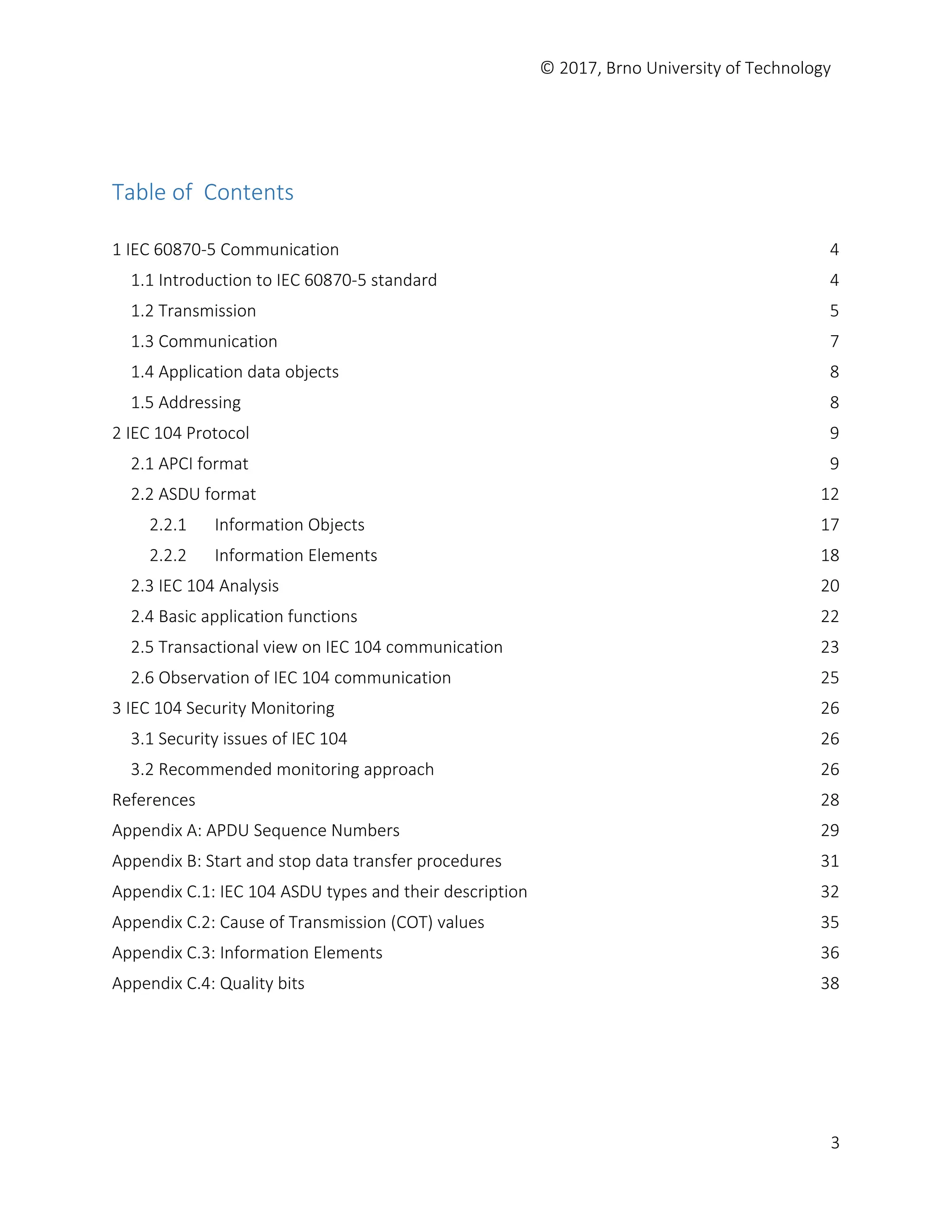 © 2017, Brno University of Technology
3
Table of Contents
1 IEC 60870-5 Communication 4
1.1 Introduction to IEC 60870-5 standard 4
1.2 Transmission 5
1.3 Communication 7
1.4 Application data objects 8
1.5 Addressing 8
2 IEC 104 Protocol 9
2.1 APCI format 9
2.2 ASDU format 12
2.2.1 Information Objects 17
2.2.2 Information Elements 18
2.3 IEC 104 Analysis 20
2.4 Basic application functions 22
2.5 Transactional view on IEC 104 communication 23
2.6 Observation of IEC 104 communication 25
3 IEC 104 Security Monitoring 26
3.1 Security issues of IEC 104 26
3.2 Recommended monitoring approach 26
References 28
Appendix A: APDU Sequence Numbers 29
Appendix B: Start and stop data transfer procedures 31
Appendix C.1: IEC 104 ASDU types and their description 32
Appendix C.2: Cause of Transmission (COT) values 35
Appendix C.3: Information Elements 36
Appendix C.4: Quality bits 38
 