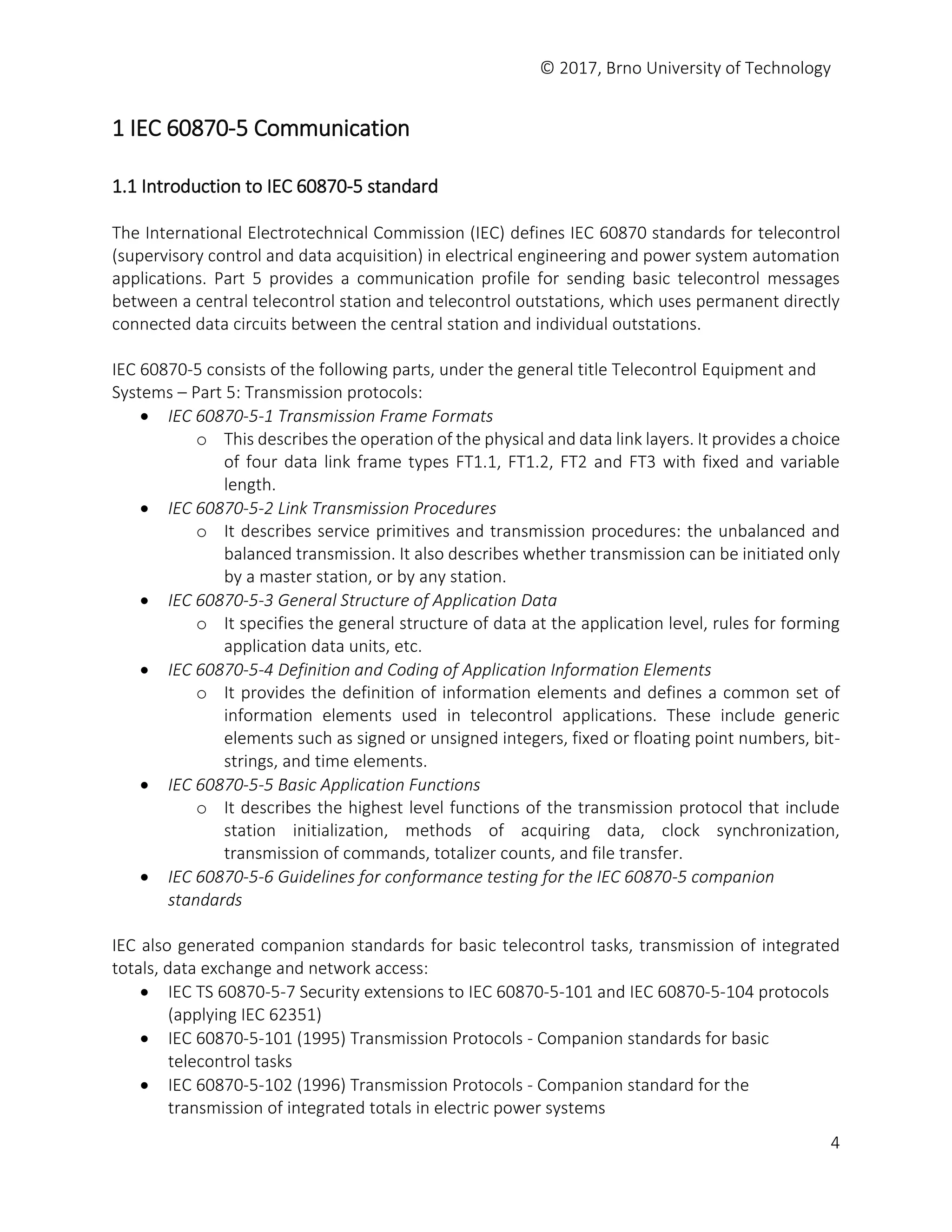 © 2017, Brno University of Technology
4
1 IEC 60870-5 Communication
1.1 Introduction to IEC 60870-5 standard
The International Electrotechnical Commission (IEC) defines IEC 60870 standards for telecontrol
(supervisory control and data acquisition) in electrical engineering and power system automation
applications. Part 5 provides a communication profile for sending basic telecontrol messages
between a central telecontrol station and telecontrol outstations, which uses permanent directly
connected data circuits between the central station and individual outstations.
IEC 60870-5 consists of the following parts, under the general title Telecontrol Equipment and
Systems – Part 5: Transmission protocols:
 IEC 60870-5-1 Transmission Frame Formats
o This describes the operation of the physical and data link layers. It provides a choice
of four data link frame types FT1.1, FT1.2, FT2 and FT3 with fixed and variable
length.
 IEC 60870-5-2 Link Transmission Procedures
o It describes service primitives and transmission procedures: the unbalanced and
balanced transmission. It also describes whether transmission can be initiated only
by a master station, or by any station.
 IEC 60870-5-3 General Structure of Application Data
o It specifies the general structure of data at the application level, rules for forming
application data units, etc.
 IEC 60870-5-4 Definition and Coding of Application Information Elements
o It provides the definition of information elements and defines a common set of
information elements used in telecontrol applications. These include generic
elements such as signed or unsigned integers, fixed or floating point numbers, bit-
strings, and time elements.
 IEC 60870-5-5 Basic Application Functions
o It describes the highest level functions of the transmission protocol that include
station initialization, methods of acquiring data, clock synchronization,
transmission of commands, totalizer counts, and file transfer.
 IEC 60870-5-6 Guidelines for conformance testing for the IEC 60870-5 companion
standards
IEC also generated companion standards for basic telecontrol tasks, transmission of integrated
totals, data exchange and network access:
 IEC TS 60870-5-7 Security extensions to IEC 60870-5-101 and IEC 60870-5-104 protocols
(applying IEC 62351)
 IEC 60870-5-101 (1995) Transmission Protocols - Companion standards for basic
telecontrol tasks
 IEC 60870-5-102 (1996) Transmission Protocols - Companion standard for the
transmission of integrated totals in electric power systems
 