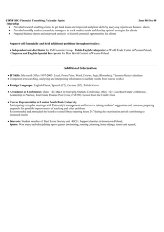 CONFISIC-Financial Consulting, Valencia- Spain June 08-Dec 08
Internship
 Provided research enabling clients to get bank loans and improved analytical skills by analysing reports and balance sheets
 Provided monthly market research to managers to track market trends and develop optimal strategies for clients
 Prepared balance sheets and undertook analysis to identify potential opportunities for clients
Support self financially and held additional positions throughout studies:
 Independent sale distributor for FM Cosmetic Group; Polish-English Interpreter at World Trade Centre inPoznan-Poland;
Chaperon and English-Spanish Interpreter for Miss World Contest inWarsaw-Poland
Additional Information
 IT Skills: Microsoft Office 1997-2007- Excel, PowerPoint, Word, Eviews, Sage; Bloomberg, Thomson Reuters database
 Competent at researching, analysing and interpreting information (excellent results from course works)
 Foreign Languages: English-Fluent, Spanish (C2), German (B2), Polish-Native
 Attendance at Conferences: (June ’12): M&A in Emerging Markets Conference, (May ’12): Cass Real Estate Conference,
Leadership in Practice, Real Estate Finance Post Crisis, (Feb’09): Lesson from the Credit Crisis
 Course Representative at London South Bank University
Participating in regular meetings with University's management and lecturers, raising students' suggestions and concerns,preparing
proposals for possible improvements of teaching and other problems
Recommended and persuaded the board to extend library opening hours 24/7during the examination period contributing to
increased results
 Interests: Student member of Real Estate Society and RICS ; Support charities in hometown-Poland;
Sports: Won many multidisciplinary sports games (swimming, running ,shooting, horse riding), tennis and squash;
 