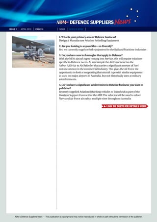 ADM’s Defence Suppliers News – This publication is copyright and may not be reproduced in whole or part without the permission of the publisher.
issue 1 | April 2015 | page 10 | News | news in brief |
1.What is your primary area of Defence business?
Design & Manufacture Aviation Refuelling Equipment
2. Are you looking to expand this - or diversify?
Yes, we currently supply refuel equipment for the Rail and Maritime industries
3. Do you have new technologies that apply to Defence?
With the NEW aircraft types coming into Service, this will require solutions
specific to Defence needs. As an example the Air Force now has the
Airbus A330 Air to Air Refueller that carries a significant amount of Fuel
not uncommon in the commercial industry. This gives the Air Force the
opportunity to look at supporting that aircraft type with similar equipment
as used on major airports in Australia, but not historically seen at military
establishments.
4. Do you have a significant achievement in Defence business you want to
publicise?
Recently supplied Aviation Refuelling vehicles to Transfield as part of the
Garrison Support Contract for the ADF. The vehicles will be used to refuel
Navy and Air Force aircraft at multiple sites throughout Australia
link to supplier details here
 