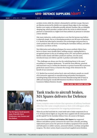 ADM’s Defence Suppliers News – This publication is copyright and may not be reproduced in whole or part without the permission of the publisher.
issue 1 | April 2015 | page 2 | News | news in brief |
ADM’s Defence Suppliers News – This publication is copyright and may not be reproduced in whole or part without the permission of the publisher.
accident victim while the vehicle is dismantled to aid their escape. Rescuers
are likewise protected by shields over exposed sharp edges in the wreckage.
Bartlett even makes an inflatable portable altitude chamber, like an inflatable
sleeping bag, which provides a sealed cell for the victim in which internal
pressure is maintained at a higher level than ambient air pressure to simulate
a lower altitude.
Like many industries, textile production is one that the layman may believe
is relatively simple. Not so; in developing products over 60 years of operation,
C.E. Bartlett has often had to introduce new technologies and processes to
create products that will survive everything the Australian military, and other
customers, can throw at them.
New fabrication and sealing techniques for woven synthetic fabrics have
led on to faster, more durable fabric welding systems, making Bartlett a
recognised pioneer in the art of making canvas, PVC and synthetic products.
Bartlett works closely with fabric producers and has, over the years,
introduced many new fabrics specific to product and market needs.
“The challenges are always new but the underlying theme is the same,”
according to a company spokesman. “To seek the most efficient, practical
and innovative way to combat the elements; to protect human life or precious
goods from nature’s forces; to harness the energy of the elements for the
benefit of our customers.”
C.E. Bartlett has received various local, state and industry awards as a result
of its innovative approach to manufacturing and product development,
including being inducted into the Victorian Manufacturing Hall of Fame in
2006 and winning the overall 2005 Business Excellence Award at the CGU
Commerce Ballarat Business Awards.
Tank tracks to aircraft brakes,
MA Spares delivers for Defence
By Philip Smart
It may surprise some to know that operators of military hardware
often face the same complications as their civil colleagues when
sourcing spare components for ongoing maintenance.
Where do you find track links for a main battle tank or brake components for an
F/A-18 Classic Hornet fighter jet, long after those supplied with the initial purchase
are life expired? For the Australian Defence Force, the answer is MA Spares.
Queensland based Military and Aviation (MA) Spares has supported
defence and defence prime contractors for more than a decade, providing
replacement parts across the spectrum of military equipment from aircraft
and helicopters to soldier systems, armoured vehicles, warships and guided
weapons. The sheer variety of parts sourced and supplied seems limitless.
The MA Spares North Ipswich
team. From left, Steve
Drinkwater, Amy Szemes and
Pete Bolton.
Link here for company details
 