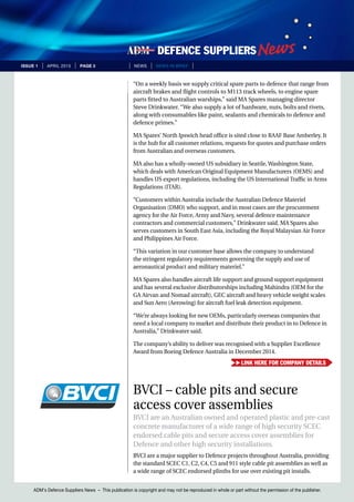 ADM’s Defence Suppliers News – This publication is copyright and may not be reproduced in whole or part without the permission of the publisher.
issue 1 | April 2015 | page 3 | News | news in brief |
“On a weekly basis we supply critical spare parts to defence that range from
aircraft brakes and flight controls to M113 track wheels, to engine spare
parts fitted to Australian warships,” said MA Spares managing director
Steve Drinkwater. “We also supply a lot of hardware, nuts, bolts and rivets,
along with consumables like paint, sealants and chemicals to defence and
defence primes.”
MA Spares’ North Ipswich head office is sited close to RAAF Base Amberley. It
is the hub for all customer relations, requests for quotes and purchase orders
from Australian and overseas customers.
MA also has a wholly-owned US subsidiary in Seattle, Washington State,
which deals with American Original Equipment Manufacturers (OEMS) and
handles US export regulations, including the US International Traffic in Arms
Regulations (ITAR).
“Customers within Australia include the Australian Defence Materiel
Organisation (DMO) who support, and in most cases are the procurement
agency for the Air Force, Army and Navy, several defence maintenance
contractors and commercial customers,” Drinkwater said. MA Spares also
serves customers in South East Asia, including the Royal Malaysian Air Force
and Philippines Air Force.
“This variation in our customer base allows the company to understand
the stringent regulatory requirements governing the supply and use of
aeronautical product and military materiel.”
MA Spares also handles aircraft life support and ground support equipment
and has several exclusive distributorships including Mahindra (OEM for the
GA Airvan and Nomad aircraft), GEC aircraft and heavy vehicle weight scales
and Sun Aero (Aerowing) for aircraft fuel leak detection equipment.
“We’re always looking for new OEMs, particularly overseas companies that
need a local company to market and distribute their product in to Defence in
Australia,” Drinkwater said.
The company’s ability to deliver was recognised with a Supplier Excellence
Award from Boeing Defence Australia in December 2014.
BVCI – cable pits and secure
access cover assemblies
BVCI are an Australian owned and operated plastic and pre-cast
concrete manufacturer of a wide range of high security SCEC
endorsed cable pits and secure access cover assemblies for
Defence and other high security installations.
BVCI are a major supplier to Defence projects throughout Australia, providing
the standard SCEC C1, C2, C4, C5 and 911 style cable pit assemblies as well as
a wide range of SCEC endorsed plinths for use over existing pit installs.
Link here for company details
 
