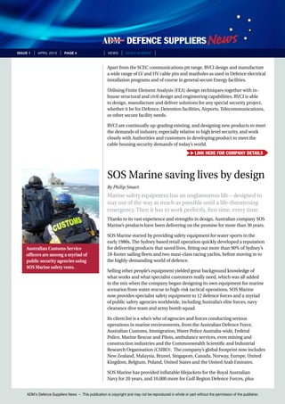 ADM’s Defence Suppliers News – This publication is copyright and may not be reproduced in whole or part without the permission of the publisher.
issue 1 | April 2015 | page 4 | News | news in brief |
Apart from the SCEC communications pit range, BVCI design and manufacture
a wide range of LV and HV cable pits and manholes as used in Defence electrical
installation programs and of course in general secure Energy facilities.
Utilising Finite Element Analysis (FEA) design techniques together with in-
house structural and civil design and engineering capabilities, BVCI is able
to design, manufacture and deliver solutions for any special security project,
whether it be for Defence, Detention facilities, Airports, Telecommunications,
or other secure facility needs.
BVCI are continually up-grading existing, and designing new products to meet
the demands of industry, especially relative to high level security, and work
closely with Authorities and customers in developing product to meet the
cable housing security demands of today’s world.
SOS Marine saving lives by design
By Philip Smart
Marine safety equipment has an unglamorous life – designed to
stay out of the way as much as possible until a life-threatening
emergency. Then it has to work perfectly, first time, every time.
Thanks to its vast experience and strengths in design, Australian company SOS
Marine’s products have been delivering on the promise for more than 30 years.
SOS Marine started by providing safety equipment for water sports in the
early 1980s. The Sydney based retail operation quickly developed a reputation
for delivering products that saved lives, fitting out more than 90% of Sydney’s
18-footer sailing fleets and two maxi-class racing yachts, before moving in to
the highly-demanding world of defence.
Selling other people’s equipment yielded great background knowledge of
what works and what specialist customers really need, which was all added
to the mix when the company began designing its own equipment for marine
scenarios from water rescue to high-risk tactical operations. SOS Marine
now provides specialist safety equipment to 12 defence forces and a myriad
of public safety agencies worldwide, including Australia’s elite forces, navy
clearance dive team and army bomb squad.
Its client list is a who’s who of agencies and forces conducting serious
operations in marine environments, from the Australian Defence Force,
Australian Customs, Immigration, Water Police Australia-wide, Federal
Police, Marine Rescue and Pilots, ambulance services, even mining and
construction industries and the Commonwealth Scientific and Industrial
Research Organisation (CSIRO). The company’s global footprint now includes
New Zealand, Malaysia, Brunei, Singapore, Canada, Norway, Europe, United
Kingdom, Belgium, Poland, United States and the United Arab Emirates.
SOS Marine has provided inflatable lifejackets for the Royal Australian
Navy for 20 years, and 10,000 more for Gulf Region Defence Forces, plus
Australian Customs Service
officers are among a myriad of
public security agencies using
SOS Marine safety vests.
Link here for company details
 
