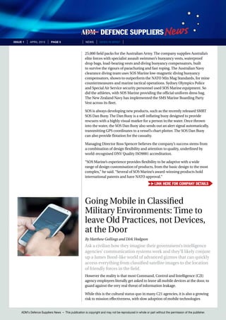 ADM’s Defence Suppliers News – This publication is copyright and may not be reproduced in whole or part without the permission of the publisher.
issue 1 | April 2015 | page 5 | News | news in brief |
25,000 field packs for the Australian Army. The company supplies Australia’s
elite forces with specialist assault swimmer’s buoyancy vests, waterproof
drop bags, load-bearing vests and diving buoyancy compensators, built
to survive the rigours of parachuting and fast roping. The Australian Navy
clearance diving team uses SOS Marine low-magnetic diving buoyancy
compensators, shown to outperform the NATO Min Mag Standards, for mine
countermeasures and marine tactical operations. Sydney Olympics Police
and Special Air Service security personnel used SOS Marine equipment. So
did the athletes, with SOS Marine providing the official uniform dress bag.
The New Zealand Navy has implemented the SMS Marine Boarding Party
Vest across its fleet.
SOS is always developing new products, such as the recently released SMRT
SOS Dan Buoy. The Dan Buoy is a self-inflating buoy designed to provide
rescuers with a highly visual marker for a person in the water. Once thrown
into the water, the SOS Dan Buoy also sends out an alert signal automatically,
transmitting GPS coordinates to a vessel’s chart plotter. The SOS Dan Buoy
can also provide flotation for the casualty.
Managing Director Ross Spencer believes the company’s success stems from
a combination of design flexibility and attention to quality, underlined by
world-recognised DNV Quality ISO9001 accreditation.
“SOS Marine’s experience provides flexibility to be adaptive with a wide
range of design customisation of products, from the basic design to the most
complex,” he said. “Several of SOS Marine’s award-winning products hold
international patents and have NATO approval.”
Going Mobile in Classified
Military Environments: Time to
leave Old Practices, not Devices,
at the Door
By Matthew Gollings and Dirk Hodgson
Ask a civilian how they imagine their government’s intelligence
agencies’ communication systems work and they’ll likely conjure
up a James Bond-like world of advanced gizmos that can quickly
access everything from classified satellite images to the location
of friendly forces in the field.
However the reality is that most Command, Control and Intelligence (C2I)
agency employees literally get asked to leave all mobile devices at the door, to
guard against the very real threat of information leakage.
While this is the cultural status quo in many C21 agencies, it is also a growing
risk to mission effectiveness, with slow adoption of mobile technologies
Link here for company details
 