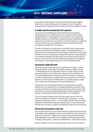 ADM’s Defence Suppliers News – This publication is copyright and may not be reproduced in whole or part without the permission of the publisher.
issue 1 | April 2015 | page 6 | News | news in brief |
potentially leaving C2I agencies at an operational disadvantage, lagging
behind more connected adversaries. The question is: are C21 agencies
adequately protecting themselves if leaving the benefits of mobile at the door?
Is mobile worth the investment for C21 agencies?
The business case behind greater mobile adoption is strong. Mobile
technology has led to a transformation of the workplace and the mobile-
enabled workforce is widely regarded as the future for every organisation.
Mobility has proven to provide better and faster decision making through
improved access to key data and analytics. It enables employees to collaborate
with ease. Clearly, these are capabilities that have the potential to deliver
considerable, crucial gains to C2I agencies.
Consider, for example, a scenario where a commander has an urgent need to
approve the prioritisation of intelligence targets in a classified operation. In
many private sector organisations, decision support information can be pushed
directly to executives’ smartphones or tablets, allowing them to make decisions
in a considered, auditable and rapid manner from anywhere with the click of
a button on their device. Clearly this would be advantageous for C2I agencies,
and advances to technologies mean that it is also increasingly feasible.
Securing the mobile C2I world
Achieving required mobile security for a classified environment – without
compromising the functionality and usability employees rightly demand
– is challenging but not unsurpassable. There are a range of ways to bring
government-grade security to the entire software stack on mobile devices
– protecting both the data and the device itself. For example; virtualisation
now allows mobile phones to support several operating systems on the same
hardware, so that an agency’s IT department can securely manage a single
device, rather than worrying about securing multiple devices.
Among others, the Australian government recently defined its evaluation
pathway for use of mobile devices, including detailing the progressive steps
towards certification in meeting security requirements. However, this is only
the first step – the path to taking full advantage of mobile capabilities in C2I
agencies is still being defined and will take some time to implement.
A word of caution is offered by the NSA’s Troy Lange, who notes that “the
device is probably the easiest part”. All of the other components – network
monitoring, enterprise services – are much harder. The NSA solution involves
redundant, independently designed encryption layers. It’s also cloud based,
with the device acting as a conduit to classifed data, rather than a storage hub.
Time to leave old practices at the door
The increased threat from connected adversaries coupled with advancements
in classified mobile capabilities, makes now the right time for C21 agencies to
make mobile a priority – designing new mission enhancing mobile services
and mapping their secure path to a more digital, mobile-empowered future.
In doing so, old practices – rather than mobile devices – will be left at the door.
Matthew Gollings is Accenture Australia’s Defence Lead. He has more than 20
 