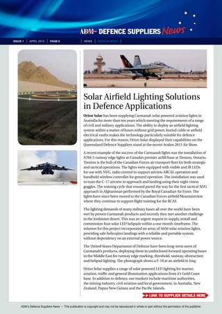 ADM’s Defence Suppliers News – This publication is copyright and may not be reproduced in whole or part without the permission of the publisher.
issue 1 | April 2015 | page 8 | News | news in brief |
Solar Airfield Lighting Solutions
in Defence Applications
Orion Solar has been supplying Carmanah solar powered aviation lights in
Australia for more than ten years which meeting the requirements of a range
of civil and military applications. The ability to deploy an airfield lighting
system within a matter of hours without grid power, buried cable or airfield
electrical vaults makes the technology particularly suitable for defence
applications. For this reason, Orion Solar displayed their capabilities on the
Queensland Defence Suppliers stand at the recent Avalon 2015 Air Show.
A recent example of the success of the Carmanah lights was the installation of
A704-5 runway edge lights at Canada’s premier airlift base at Trenton, Ontario.
Trenton is the hub of the Canadian Forces air transport fleet for both strategic
and tactical operations. The lights were equipped with visible and IR LEDs
for use with NVG, radio control to support aircrew ARCAL operation and
handheld wireless controller for ground operation. The installation was used
to train the C-17 aircrew in approach and landing using their night vision
goggles. The training cycle that ensued paved the way for the first tactical NVG
approach in Afghanistan performed by the Royal Canadian Air Force. The
lights have since been moved to the Canadian Forces airfield Mountainview
where they continue to support flight training for the RCAF.
The lighting demands of many military bases all over the world have been
met by proven Carmanah products and recently they met another challenge
in the Jordanian desert. This was an urgent request to supply, install and
commission four solar LED helipads within a one month timeframe. The
solution for this project incorporated an array of A650 solar aviation lights,
providing safe helicopter landings with a reliable and portable system,
without dependency on an external power source.
The United States Department of Defense have been long-term users of
Carmanah’s products, deploying them in undisclosed forward operating bases
in the Middle East for runway edge marking, threshold, taxiway, obstruction
and helipad lighting. The photograph shows a F-18 at an airfield in Iraq.
Orion Solar supplies a range of solar powered LED lighting for marine,
aviation, traffic and general illumination applications from it’s Gold Coast
base. In addition to defence, our markets include maritime authorities,
the mining industry, civil aviation and local government, in Australia, New
Zealand, Papua New Guinea and the Pacific Islands.
link to supplier details here
 