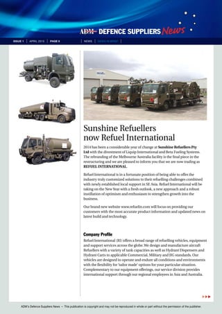 ADM’s Defence Suppliers News – This publication is copyright and may not be reproduced in whole or part without the permission of the publisher.
issue 1 | April 2015 | page 9 | News | news in brief |
Sunshine Refuellers
now Refuel International
2014 has been a considerable year of change at Sunshine Refuellers Pty
Ltd with the divestment of Liquip International and Beta Fueling Systems.
The rebranding of the Melbourne Australia facility is the final piece in the
restructuring and we are pleased to inform you that we are now trading as
REFUEL INTERNATIONAL.
Refuel International is in a fortunate position of being able to offer the
industry truly customized solutions to their refuelling challenges combined
with newly established local support in SE Asia. Refuel International will be
taking on the New Year with a fresh outlook, a new approach and a robust
instillation of optimism and enthusiasm to strengthen growth into the
business.
Our brand new website www.refuelin.com will focus on providing our
customers with the most accurate product information and updated news on
latest build and technology.
Company Profile
Refuel International (RI) offers a broad range of refuelling vehicles, equipment
and support services across the globe. We design and manufacture aircraft
Refuellers with a variety of tank capacities as well as Hydrant Dispensers and
Hydrant Carts to applicable Commercial, Military and JIG standards. Our
vehicles are designed to operate and endure all conditions and environments
with the flexibility for ‘tailor made’ options for your particular situation.
Complementary to our equipment offerings, our service division provides
international support through our regional employees in Asia and Australia.

 