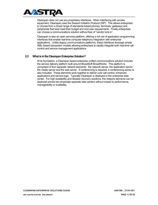 Clearspan does not use any proprietary interfaces. When interfacing with access
              equipment, Clearspan uses the Session Initiation Protocol (SIP). This allows enterprises
              to choose from a broad range of standards-based phones, terminals, gateways and
              peripherals that best meet their budget and end-user requirements. Finally enterprises
              can choose a communications solution without fear of “vendor lock-in”.
              Clearspan is also an open services platform, offering a rich set of application programming
              interfaces that enable real-time computer telephony integration with enterprise
              applications. Unlike legacy communications platforms, these interfaces leverage simple
              XML-based transaction models allowing enterprises to rapidly integrate both real-time call
              control and service management applications.


 2.3     What is in the Clearspan Enterprise Solution?
              At its foundation, a Clearspan based enterprise unified communications solution includes
              the service delivery platform built around BroadSoft BroadWorks. This platform is
              comprised of four separate network elements: the network server, the application server,
              the media server and the web server. If conferencing is required, a conferencing server is
              also included. These elements work together to deliver core call control, enhanced
              applications and service logic. Typically Clearspan is deployed in the enterprise data
              center. For high availability and disaster recovery solutions, the network elements can be
              deployed across two physically separate data centers without impact to performance,
              manageability or scalability.




CLEARSPAN ENTERPRISE SOLUTIONS GUIDE                                                  AASTRA - 2739-001
2007 AASTRA NTECOM PRELIMINARY                                                              PAGE 11 OF 55
 