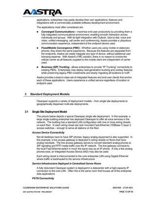 applications, enterprises may easily develop their own applications, features and
              integrations with a commercially available software development environment.
              The applications most often considered are:
                  Converged Communications – maximize end-user productivity by providing them a
                  fully integrated communications environment, enabling smooth interaction across
                  individuals and groups. With its tight integration with Outlook, click-to-dial, voice and
                  video, unified messaging, call center and conferencing, Aastra provides a ubiquitous
                  communication experience, independent of the endpoint device used.
                  Fixed/Mobile Convergence (FMC) - Whether users are using mobile or stationary
                  phones, they share the same experience. Because the features are separated from
                  the endpoints, Aastra can easily integrate any type of device, without additional user
                  licensing expense. With Aastra’s FMC solution, there is no reason to involve the
                  cellular carrier as all features supplied to the mobile client are independent of carrier
                  used.
                  Business (SIP) Trunking - allows enterprises to provide “IP Trunking” connectivity to
                  existing PBXs. Enterprises may deploy next-generation trunking and overlay features
                  while preserving legacy PBX investments and slowly migrating all locations to VoIP.
              Aastra provides a best-in-class set of integrated features and end-user clients that anchor
              each of these applications. Users experience a unified service regardless of location or
              endpoint used.



 3     Standard Deployment Models

              Clearspan supports a variety of deployment models – from single site deployments to
              geographically dispersed multi-site deployments.


 3.1     Single Site Deployment Model
              The picture below depicts a typical Clearspan single site deployment. In this example, a
              large single building enterprise has deployed Clearspan to offer all voice services in the
              network. The building has a standard LAN configuration with one or more wiring closets
              on each floor. In each wiring closet are rack mounted Fast-Ethernet (100Base-T) layer 2
              access switches – enough to serve all stations on the floor.
         Access Device Connectivity
              Not all desktops have to have SIP phones; legacy analog equipment is also supported. In
              this example, a line access gateway is deployed in wiring closets on floors that have
              analog handsets. The line access gateway serves to convert standard analog phones to
              SIP signaling and RTP media traffic over the IP network. The line gateway connects to
              the local Fast Ethernet switch in much the same way as an IP phone. If only a few analog
              phones exist, an Integrated Access Device (IAD) may also be used.
              Each wiring closet is interconnected to the core enterprise LAN using Gigabit Ethernet
              where traffic is backhauled to the service infrastructure.
         Service Infrastructure Deployed in Centralized Server Room
              A fully redundant Clearspan system is deployed in a datacenter with a high-capacity IP
              connection to the core LAN. Often this is the same room that houses all of the enterprise
              data applications.
         PSTN Connectivity


CLEARSPAN ENTERPRISE SOLUTIONS GUIDE                                                     AASTRA - 2739-001
2007 AASTRA NTECOM PRELIMINARY                                                                 PAGE 13 OF 55
 