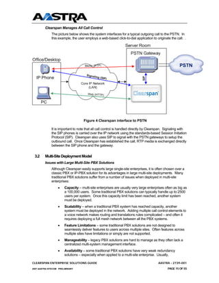 Clearspan Manages All Call Control
              The picture below shows the system interfaces for a typical outgoing call to the PSTN. In
              this example, the user employs a web-based click-to-dial application to originate the call. .




                                    Figure 4 Clearspan interface to PSTN

              It is important to note that all call control is handled directly by Clearspan. Signaling with
              the SIP phones is carried over the IP network using the standards-based Session Initiation
              Protocol (SIP). Clearspan also uses SIP to signal with the PSTN gateways to setup the
              outbound call. Once Clearspan has established the call, RTP media is exchanged directly
              between the SIP phone and the gateway.


 3.2     Multi-Site Deployment Model
         Issues with Large Multi-Site PBX Solutions
              Although Clearspan easily supports large single-site enterprises, it is often chosen over a
              classic PBX or IP-PBX solution for its advantages in large multi-site deployments. Many
              traditional PBX solutions suffer from a number of issues when deployed in multi-site
              enterprises:
                  •    Capacity – multi-site enterprises are usually very large enterprises often as big as
                       a 100,000 users. Some traditional PBX solutions can typically handle up to 2500
                       users per system. Once this capacity limit has been reached, another system
                       must be deployed.
                  •    Scalability – when a traditional PBX system has reached capacity, another
                       system must be deployed in the network. Adding multiple call control elements to
                       a voice network makes routing and translations rules complicated – and often it
                       requires deploying a full mesh network between all the PBX systems.
                  •    Feature Limitations – some traditional PBX solutions are not designed to
                       seamlessly deliver features to users across multiple sites. Often features across
                       multiple sites have limitations or simply are not supported.
                  •    Manageability – legacy PBX solutions are hard to manage as they often lack a
                       centralized multi-system management interface.
                  •    Availability – some traditional PBX solutions have very weak redundancy
                       solutions – especially when applied to a multi-site enterprise. Usually,

CLEARSPAN ENTERPRISE SOLUTIONS GUIDE                                                    AASTRA - 2739-001
2007 AASTRA NTECOM PRELIMINARY                                                                PAGE 15 OF 55
 