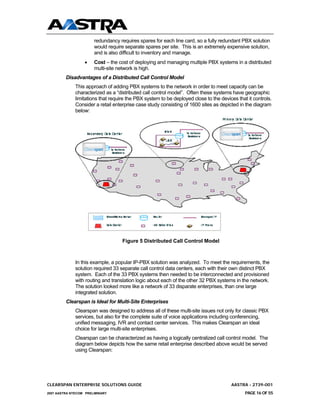 redundancy requires spares for each line card, so a fully redundant PBX solution
                       would require separate spares per site. This is an extremely expensive solution,
                       and is also difficult to inventory and manage.
                  •    Cost – the cost of deploying and managing multiple PBX systems in a distributed
                       multi-site network is high.
         Disadvantages of a Distributed Call Control Model
              This approach of adding PBX systems to the network in order to meet capacity can be
              characterized as a “distributed call control model”. Often these systems have geographic
              limitations that require the PBX system to be deployed close to the devices that it controls.
              Consider a retail enterprise case study consisting of 1600 sites as depicted in the diagram
              below:




                                    Figure 5 Distributed Call Control Model



              In this example, a popular IP-PBX solution was analyzed. To meet the requirements, the
              solution required 33 separate call control data centers, each with their own distinct PBX
              system. Each of the 33 PBX systems then needed to be interconnected and provisioned
              with routing and translation logic about each of the other 32 PBX systems in the network.
              The solution looked more like a network of 33 disparate enterprises, than one large
              integrated solution.
         Clearspan is Ideal for Multi-Site Enterprises
              Clearspan was designed to address all of these multi-site issues not only for classic PBX
              services, but also for the complete suite of voice applications including conferencing,
              unified messaging, IVR and contact center services. This makes Clearspan an ideal
              choice for large multi-site enterprises.
              Clearspan can be characterized as having a logically centralized call control model. The
              diagram below depicts how the same retail enterprise described above would be served
              using Clearspan:




CLEARSPAN ENTERPRISE SOLUTIONS GUIDE                                                   AASTRA - 2739-001
2007 AASTRA NTECOM PRELIMINARY                                                                PAGE 16 OF 55
 