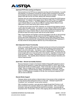Optimized PSTN Inter-working and Expense
              Interconnections to the PSTN are an expensive recurring cost to the enterprise. In a multi-
              site enterprise, it is important to minimize the number of direct connections to the PSTN
              and leverage the wide area network for intra-site calls whenever possible. Clearspan will
              always route calls over the core WAN, utilizing VoIP whenever possible.
              Clearspan also has routing policies that allow enterprises to leverage their PSTN gateway
              deployments. For instance, in the diagram above, Branch Office A has a PSTN gateway
              in local calling area 1 (LCA-1). This PSTN gateway is not only used for local calls by
              users in Branch Office A, but also Branch Office B. Similarly, Branch Office D in local
              calling area 2 (LCA-2) also serves users in Branch Office C.
              To optimize hop-off costs to the PSTN, Clearspan can choose the best gateway route for
              a given caller and called number. For instance, if a user in Branch Office D (LCA 2) calls a
              number that is LCA 1, Clearspan will route the call over the WAN and through the PSTN
              gateway that is hosted in Branch Office A, where it will be delivered as a local call. This
              provides for least cost routing of public calls over the private network.
              Often a large enterprise will negotiate a reduced long distance rate with an inter-exchange
              carrier. The rate will apply to all calls made out of the PSTN gateway hosted in the
              primary data center (headquarters) or an alternative backup data center (division office).
              Clearspan can be provisioned with routing policies that will select the PSTN gateways in
              the data centers for all long distance calls from any of the enterprise sites.


         Site Independent Feature Functionality
              Unlike some traditional PBX solutions, Clearspan services are not bound by physical site
              boundaries. In the network above, users in one site can belong to service groups with
              users in any of the other sites. For instance, a user in Branch Office B can belong to a
              hunt group with users in Branch Office C and users in Headquarters. The same user can
              act as an agent with one or more call centers in the network – regardless of where the call
              center pilot number is hosted. Relocating users from one site to another is a simple web
              based operation. This capability allows enterprises to reduce employee redundancy and
              improve responsiveness.


         Smart Sites – Remote Survivability Solutions
              Because Clearspan is based on the Session Initiation Protocol (SIP) standard (a peer to
              peer protocol) as opposed to a master slave protocol like MGCP or SCCP, sites can be
              deployed with remote survivability support. These “smart sites” are able to detect a WAN
              outage. When an outage occurs, the local access equipment provides a set of basic
              services including: intra-site extension dialing, call hold/retrieve, call transfer, and 3-way
              calling. If a PSTN gateway is available on the site, then incoming and outgoing PSTN
              calls can also be delivered.


         Remote Worker Support
              Clearspan allows remote workers or telecommuters to have access to their complete set
              of voice services while working from home or on the road. Clearspan supports both
              “broadband” and “narrowband” remote worker solutions.
              With a broadband connection, users get service directly through their IP phone or soft
              phone connected to the corporate network over a VPN connection. With a narrowband
              connection, users get service through their local PSTN connection. Incoming calls are
              forwarded to their “remote-office” number, while outgoing calls are initiated through a web


CLEARSPAN ENTERPRISE SOLUTIONS GUIDE                                                     AASTRA - 2739-001
2007 AASTRA NTECOM PRELIMINARY                                                                  PAGE 19 OF 55
 