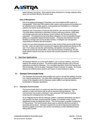 based call back mechanism. Both solutions allow enterprises to manage outgoing calling
              plans and centralize billing for all remote users.


         Ease of Management
              One of the biggest advantages of Clearspan over some traditional PBX solutions is
              manageability. While other PBX solutions often require routing policies and translations to
              be replicated across multiple systems, routing policies and translations in a Clearspan
              network only need to be provisioned once.
              Clearspan also incorporates a multi-level web portal for user and service management.
              This portal allows enterprises to administer company wide group services, define sites,
              and manage resources such as devices, phone numbers, and services across the
              corporation. The department level portal allows delegation of user moves/adds/changes
              (MACs) to a designated department administrator. Enterprise administrators have the
              flexibility to manage users across all sites remotely, or delegate user-management
              responsibility to individual site administrators.
              Finally, the user portal empowers end-users to take control of their service profile through
              the web. Users can select their incoming and outgoing calling preferences directly on the
              web. From classic services like call forwarding, call rejection, and 3-way calling, to
              enhanced services like remote-office, voice mail and business conferencing, the web
              portal makes it easy for end users to access their services anywhere on the corporate
              network.

 4      Key User Applications

              All Clearspan features run on the same platform, use a common interface, and can be
              added to the network at anytime. The sections below briefly describe a few of the key
              applications provided by Clearspan. For a complete description of all of the features and
              their functionality, refer to the latest “Clearspan Product Overview” for details. All of these
              features are software based solutions and require no extra hardware to deploy.


 4.1     Clearspan Communicator Family
              The Clearspan Communicator family enables end users to convert their desktop computer
              into a fully functional phone. This client offers advantages over other client softphones as
              a result of the integration with the Clearspan system platform and tailored features-
              functionality to Clearspan applications.


4.1.1    Clearspan Communicator
              The Communicator client is an audio-only client that provides a feature-rich desktop
              interface to make and receive calls as well as execute enhanced features. The
              Communicator has access to Clearspan’ many advanced VoIP features including
              screening and messaging/voice mail integration.
              As an integrated device with the Clearspan platform, enterprise administrator are able to
              auto provision the client, provide automatic updates, and maintain version control
              seamlessly through the Application Server. The Communicator is capable of supporting
              G.729a protocol. The Communicator allows users to utilize the client as a primary or
              secondary phone device. Clearspan supports this via server features that enable both
              devices to register to the same user account and directory number (DN)/direct-inward
              dialing (DID) number.



CLEARSPAN ENTERPRISE SOLUTIONS GUIDE                                                      AASTRA - 2739-001
2007 AASTRA NTECOM PRELIMINARY                                                                  PAGE 20 OF 55
 