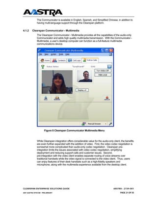 The Communicator is available in English, Spanish, and Simplified Chinese, in addition to
              having multi-language support through the Clearspan platform.

4.1.2    Clearspan Communicator - Multimedia
              The Clearspan Communicator - Multimedia provides all the capabilities of the audio-only
              Communicator and adds high quality multimedia transmission. With the Communicator -
              Multimedia, a user’s desktop computer can function as a full-feature multimedia
              communications device.




                     Figure 8 Clearspan Communicator Multimedia Menu



              While Clearspan integration offers considerable value for the audio-only client, the benefits
              are even further expanded with the addition of video. First, the video codec negotiation is
              somewhat more complicated than audio-only codec negotiation. Clearspan pre-
              integration limits the issues associated with video codec negotiation, simplifying
              deployment and reducing support calls and customer issues. Second,
              pre-integration with the video client enables separate routing of voice streams over
              traditional handsets while the video signal is connected to the video client. Thus, users
              can enjoy features of their desk handsets such as a high-fidelity speakers and
              microphone, along with the multimedia experience available from the desktop client.




CLEARSPAN ENTERPRISE SOLUTIONS GUIDE                                                   AASTRA - 2739-001
2007 AASTRA NTECOM PRELIMINARY                                                                PAGE 21 OF 55
 