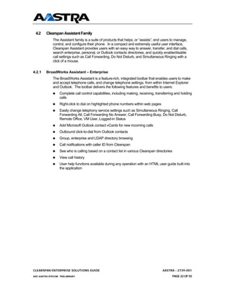 4.2     Clearspan Assistant Family
              The Assistant family is a suite of products that helps, or “assists”, end users to manage,
              control, and configure their phone. In a compact and extremely useful user interface,
              Clearspan Assistant provides users with an easy way to answer, transfer, and dial calls,
              search enterprise, personal, or Outlook contacts directories, and quickly enable/disable
              call settings such as Call Forwarding, Do Not Disturb, and Simultaneous Ringing with a
              click of a mouse.


4.2.1    BroadWorks Assistant – Enterprise
              The BroadWorks Assistant is a feature-rich, integrated toolbar that enables users to make
              and accept telephone calls, and change telephone settings, from within Internet Explorer
              and Outlook. The toolbar delivers the following features and benefits to users:
                  Complete call control capabilities, including making, receiving, transferring and holding
                  calls
                  Right-click to dial on highlighted phone numbers within web pages
                  Easily change telephony service settings such as Simultaneous Ringing, Call
                  Forwarding All, Call Forwarding No Answer, Call Forwarding Busy, Do Not Disturb,
                  Remote Office, VM User, Logged-in Status
                  Add Microsoft Outlook contact vCards for new incoming calls
                  Outbound click-to-dial from Outlook contacts
                  Group, enterprise and LDAP directory browsing
                  Call notifications with caller ID from Clearspan
                  See who is calling based on a contact list in various Clearspan directories
                  View call history
                  User help functions available during any operation with an HTML user guide built into
                  the application




CLEARSPAN ENTERPRISE SOLUTIONS GUIDE                                                   AASTRA - 2739-001
2007 AASTRA NTECOM PRELIMINARY                                                               PAGE 22 OF 55
 