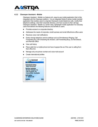 4.2.2    Clearspan Assistant - Mobile
              Clearspan Assistant - Mobile is a feature-rich, easy-to-use mobile application that is fully
              integrated with the Clearspan platform. It is an integrated Nokia E-series mobile handset
              application that enables users to originate Clearspan-routed telephone calls, modify their
              telephone settings, view their corporate directory, and have access to their call logs.
              Clearspan Assistant - Mobile is a carrier class, lightweight mobile application for everyday
              users that delivers the following features and benefits to users:
                  Provides access to a corporate directory
                  Addresses the needs of corporate, small business and small office/home office users
                  Receives voice mail notifications
                  Easily change telephony service settings such as Simultaneous Ringing, Call
                  Forwarding All, Call Forwarding No Answer, Call Forwarding Busy, Do Not Disturb,
                  and Remote Office
                  View call history
                  Place calls from a mobile phone but have it appear like as if the user is calling from
                  their office line
                  Manage only one phone number and voice mail account
                  Create international profiles




CLEARSPAN ENTERPRISE SOLUTIONS GUIDE                                                   AASTRA - 2739-001
2007 AASTRA NTECOM PRELIMINARY                                                                PAGE 24 OF 55
 