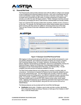 4.3     Personal Web Portal
              The Personal web portal provides individual users with the ability to configure and manage
              a host of traditional and advanced telephony services. Each user is empowered with the
              control and flexibility to easily configure their services to meet their unique needs. Users
              no longer have to remember any star codes or complex procedures to configure their
              services, as is often the case with legacy systems. Rather, Clearspan improves personal
              productivity by leveraging the web to make services understandable and actually useable.
              Users can customize their services to follow them anywhere, whether at work, at home or
              on the road. For example, the Call Notify service (shown below) enables users to indicate
              which incoming calls they want to be notified of, and during which hours of the week.
              They can also choose to have their notifications sent to their mobile phone or e-mail
              address.




                                     Figure 11 Clearspan CommPilot Personal Portal
              After logging in to the personal web portal with his/her user identity and password, a user
              can activate, deactivate, and modify the parameters of his/her own services, including:
              Call Forwarding (Always, Busy, No Answer, Selective), Simultaneous Ring, Do Not
              Disturb, Selective Call Acceptance and Rejection, Anonymous Call Rejection, Priority and
              Distinctive Ringing, Calling Line ID Blocking, Voice Messaging Notification, Voice
              Messaging to E-mail, Personalized Name Recording, and Remote Office. The left
              navigation area lists services and features available to the user.
              The Web Portal updates features and configurations in real-time, providing utility and
              convenience. Convenience is important for features that are frequently updated by users
              such as the call-forwarding suite. The web interface also provides a means for making
              sophisticated entries and configurations, very difficult to replicate through a standard voice
              portal. For example, in addition to specifying phone numbers for service treatments,
              Clearspan enables users to provide SIP URLs, feature access codes, and/or speed
              codes. Selective call treatments can be defined for parameters that include line ID status
              such as PRIVATE, and UNAVAILABLE, along with the more common IDs such as
              ANONYMOUS.
              The following features can be provided with the CommPilot Call Manager:
                  Dial/Redial (click-to-dial) – Enables a user to enter and dial a number, dial directly
                  from a drop-down Phone List (Group, Personal, or Call Log) or from Outlook or LDAP
                  tabs, or click the Redial button.




CLEARSPAN ENTERPRISE SOLUTIONS GUIDE                                                    AASTRA - 2739-001
2007 AASTRA NTECOM PRELIMINARY                                                                 PAGE 25 OF 55
 