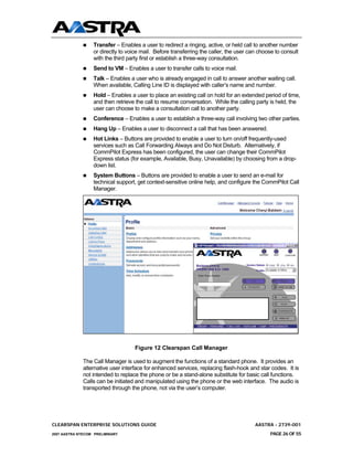 Transfer – Enables a user to redirect a ringing, active, or held call to another number
                  or directly to voice mail. Before transferring the caller, the user can choose to consult
                  with the third party first or establish a three-way consultation.
                  Send to VM – Enables a user to transfer calls to voice mail.
                  Talk – Enables a user who is already engaged in call to answer another waiting call.
                  When available, Calling Line ID is displayed with caller’s name and number.
                  Hold – Enables a user to place an existing call on hold for an extended period of time,
                  and then retrieve the call to resume conversation. While the calling party is held, the
                  user can choose to make a consultation call to another party.
                  Conference – Enables a user to establish a three-way call involving two other parties.
                  Hang Up – Enables a user to disconnect a call that has been answered.
                  Hot Links – Buttons are provided to enable a user to turn on/off frequently-used
                  services such as Call Forwarding Always and Do Not Disturb. Alternatively, if
                  CommPilot Express has been configured, the user can change their CommPilot
                  Express status (for example, Available, Busy, Unavailable) by choosing from a drop-
                  down list.
                  System Buttons – Buttons are provided to enable a user to send an e-mail for
                  technical support, get context-sensitive online help, and configure the CommPilot Call
                  Manager.




                                    Figure 12 Clearspan Call Manager

              The Call Manager is used to augment the functions of a standard phone. It provides an
              alternative user interface for enhanced services, replacing flash-hook and star codes. It is
              not intended to replace the phone or be a stand-alone substitute for basic call functions.
              Calls can be initiated and manipulated using the phone or the web interface. The audio is
              transported through the phone, not via the user’s computer.




CLEARSPAN ENTERPRISE SOLUTIONS GUIDE                                                    AASTRA - 2739-001
2007 AASTRA NTECOM PRELIMINARY                                                                PAGE 26 OF 55
 