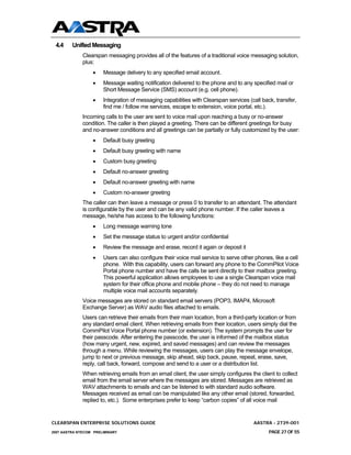 4.4     Unified Messaging
              Clearspan messaging provides all of the features of a traditional voice messaging solution,
              plus:
                  •    Message delivery to any specified email account.
                  •    Message waiting notification delivered to the phone and to any specified mail or
                       Short Message Service (SMS) account (e.g. cell phone).
                  •    Integration of messaging capabilities with Clearspan services (call back, transfer,
                       find me / follow me services, escape to extension, voice portal, etc.).
              Incoming calls to the user are sent to voice mail upon reaching a busy or no-answer
              condition. The caller is then played a greeting. There can be different greetings for busy
              and no-answer conditions and all greetings can be partially or fully customized by the user:
                  •    Default busy greeting
                  •    Default busy greeting with name
                  •    Custom busy greeting
                  •    Default no-answer greeting
                  •    Default no-answer greeting with name
                  •    Custom no-answer greeting
              The caller can then leave a message or press 0 to transfer to an attendant. The attendant
              is configurable by the user and can be any valid phone number. If the caller leaves a
              message, he/she has access to the following functions:
                  •    Long message warning tone
                  •    Set the message status to urgent and/or confidential
                  •    Review the message and erase, record it again or deposit it
                  •    Users can also configure their voice mail service to serve other phones, like a cell
                       phone. With this capability, users can forward any phone to the CommPilot Voice
                       Portal phone number and have the calls be sent directly to their mailbox greeting.
                       This powerful application allows employees to use a single Clearspan voice mail
                       system for their office phone and mobile phone – they do not need to manage
                       multiple voice mail accounts separately.
              Voice messages are stored on standard email servers (POP3, IMAP4, Microsoft
              Exchange Server) as WAV audio files attached to emails.
              Users can retrieve their emails from their main location, from a third-party location or from
              any standard email client. When retrieving emails from their location, users simply dial the
              CommPilot Voice Portal phone number (or extension). The system prompts the user for
              their passcode. After entering the passcode, the user is informed of the mailbox status
              (how many urgent, new, expired, and saved messages) and can review the messages
              through a menu. While reviewing the messages, users can play the message envelope,
              jump to next or previous message, skip ahead, skip back, pause, repeat, erase, save,
              reply, call back, forward, compose and send to a user or a distribution list.
              When retrieving emails from an email client, the user simply configures the client to collect
              email from the email server where the messages are stored. Messages are retrieved as
              WAV attachments to emails and can be listened to with standard audio software.
              Messages received as email can be manipulated like any other email (stored, forwarded,
              replied to, etc.). Some enterprises prefer to keep “carbon copies” of all voice mail


CLEARSPAN ENTERPRISE SOLUTIONS GUIDE                                                    AASTRA - 2739-001
2007 AASTRA NTECOM PRELIMINARY                                                                PAGE 27 OF 55
 