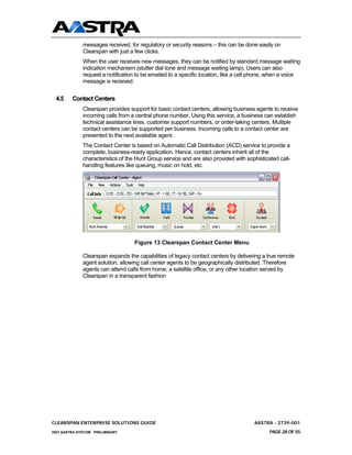 messages received, for regulatory or security reasons – this can be done easily on
              Clearspan with just a few clicks.
              When the user receives new messages, they can be notified by standard message waiting
              indication mechanism (stutter dial tone and message waiting lamp). Users can also
              request a notification to be emailed to a specific location, like a cell phone, when a voice
              message is received.


 4.5     Contact Centers
              Clearspan provides support for basic contact centers, allowing business agents to receive
              incoming calls from a central phone number. Using this service, a business can establish
              technical assistance lines, customer support numbers, or order-taking centers. Multiple
              contact centers can be supported per business. Incoming calls to a contact center are
              presented to the next available agent.
              The Contact Center is based on Automatic Call Distribution (ACD) service to provide a
              complete, business-ready application. Hence, contact centers inherit all of the
              characteristics of the Hunt Group service and are also provided with sophisticated call-
              handling features like queuing, music on hold, etc.




                                   Figure 13 Clearspan Contact Center Menu

              Clearspan expands the capabilities of legacy contact centers by delivering a true remote
              agent solution, allowing call center agents to be geographically distributed. Therefore
              agents can attend calls from home, a satellite office, or any other location served by
              Clearspan in a transparent fashion




CLEARSPAN ENTERPRISE SOLUTIONS GUIDE                                                  AASTRA - 2739-001
2007 AASTRA NTECOM PRELIMINARY                                                               PAGE 28 OF 55
 