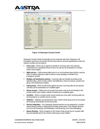 .

                            Figure 14 Clearspan Contact Center



              Clearspan Contact Center functionality can be combined with other Clearspan Call
              Completion services to ensure that all incoming calls are serviced expeditiously under any
              network condition and at anytime.
                  Voice mail – If there are no agents to handle an incoming call or the call goes
                  unanswered for a specified amount of time, the call can be forwarded to a contact
                  center voice mailbox.
                  Night service – Calls received after-hours or on non-business days receive a service
                  menu of options allowing a caller to leave a voice message or transfer to an
                  emergency number.
                  Multiple call distribution policies – Incoming calls are handled according to the
                  selected policy, which include uniform call distribution, linear hunt group, circular hunt
                  group, and simultaneous ringing.
                  Call queuing – When all call center agents are busy, incoming calls can be queued
                  until they can be presented to an available agent.
                  Queue escape – Callers who are queued can press a key to be sent directly to the
                  contact center voice mailbox instead of waiting for an available agent.
                  Overflow – When a contact center cannot accept any more calls, incoming calls can
                  be forwarded to an overflow phone number.
                  Statistics – Statistics are generated for each contact center group and can be viewed
                  by the group administrator via the web portal.
                  Service integration – Any Clearspan personal service can be assigned to a contact
                  center phone number to customize the contact center group. This includes services
                  such as Call Forwarding, Call Notification, Call Screening, and Voice Messaging.
                  Queue flushing – When all agents in the contact center group log out, queued calls
                  are automatically sent to the contact center group voice mailbox.



CLEARSPAN ENTERPRISE SOLUTIONS GUIDE                                                     AASTRA - 2739-001
2007 AASTRA NTECOM PRELIMINARY                                                                 PAGE 29 OF 55
 
