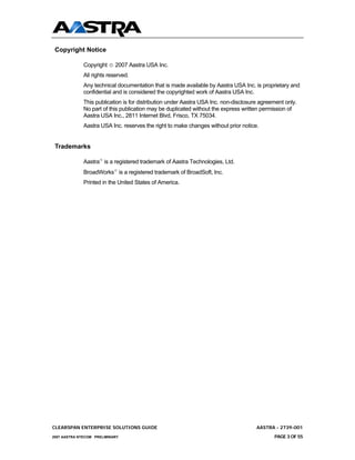 Copyright Notice

              Copyright © 2007 Aastra USA Inc.
              All rights reserved.
              Any technical documentation that is made available by Aastra USA Inc. is proprietary and
              confidential and is considered the copyrighted work of Aastra USA Inc.
              This publication is for distribution under Aastra USA Inc. non-disclosure agreement only.
              No part of this publication may be duplicated without the express written permission of
              Aastra USA Inc., 2811 Internet Blvd, Frisco, TX 75034.
              Aastra USA Inc. reserves the right to make changes without prior notice.


 Trademarks

              Aastra® is a registered trademark of Aastra Technologies, Ltd.
              BroadWorks® is a registered trademark of BroadSoft, Inc.
              Printed in the United States of America.




CLEARSPAN ENTERPRISE SOLUTIONS GUIDE                                                  AASTRA - 2739-001
2007 AASTRA NTECOM PRELIMINARY                                                               PAGE 3 OF 55
 