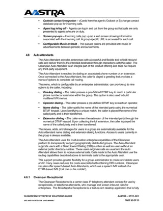 Outlook contact integration – vCards from the agent’s Outlook or Exchange contact
                  database pop up for incoming calls.
                  Agent log in/log off – Agents can log in and out from the group so that calls are only
                  presented to agents who are on duty.
                  Screen pop-ups – Incoming calls pop up on a web screen showing information
                  associated with the incoming call. A group-specific URL is accessed for each call.
                  Configurable Music on Hold – The queued callers are provided with music or
                  advertisements between periodic announcements.


 4.6     Auto Attendants
              The Auto Attendant provides enterprises with a powerful and flexible tool to field inbound
              calls and deliver them to the intended destination through interactions with the caller. The
              Clearspan Auto Attendant is an integral part of the product offering and does not require
              any third-party equipment.
              The Auto Attendant is reached by dialing an associated phone number or an extension.
              Once connected to the Auto Attendant, the caller is played a greeting that provides a
              menu of options to complete call routing.
              The menu, which is configurable by an enterprise administrator, can provide up to nine
              options to the caller, including:
                  One-key dialing – The caller presses a pre-defined DTMF key to reach a particular
                  phone number or extension within the group. This option is also used to build
                  multilevel IVR menus.
                  Operator dialing – The caller presses a pre-defined DTMF key to reach an operator.
                  Name dialing – The caller spells the name of the intended party using the numerical
                  DTMF keypad. Upon identifying a unique match, the caller is played the name of the
                  called party and is then transferred.
                  Extension dialing – The caller enters the extension of the intended party through the
                  numerical DTMF keypad. Upon collecting the full extension, the caller is played the
                  name of the called party and is then transferred.
              The moves, adds, and changes for users in a group are automatically available for the
              Auto Attendant name dialing and extension dialing functions. Access to users currently in
              the group is always available.
              The Auto Attendant uses the multi-location enterprise capabilities of the Clearspan
              platform to transparently support geographically distributed groups. The Auto Attendant
              supports users with a Direct Inward Dialing (DID) number as well as users without an
              external public directory number. These users originate calls as usual and the Auto
              Attendant allows them to receive external calls. Calls made to the Auto Attendant use the
              routing capabilities described above to terminate calls to the appropriate user.
              This support provides greater flexibility for a group administrator to create and delete users
              and in many cases reduces the costs associated with obtaining DID numbers. Clearspan
              can also offer speech-based Auto Attendants, which use a speech IVR instead of a
              DTMF-based IVR (“call Joe on his mobile”).


4.6.1    Clearspan Receptionist
              The Clearspan Receptionist is a carrier class IP telephony attendant console for use by
              receptionists, or telephone attendants, who manage and screen inbound calls for
              enterprises. The BroadWorks Receptionist is a feature-rich desktop application that is fully

CLEARSPAN ENTERPRISE SOLUTIONS GUIDE                                                    AASTRA - 2739-001
2007 AASTRA NTECOM PRELIMINARY                                                                PAGE 30 OF 55
 